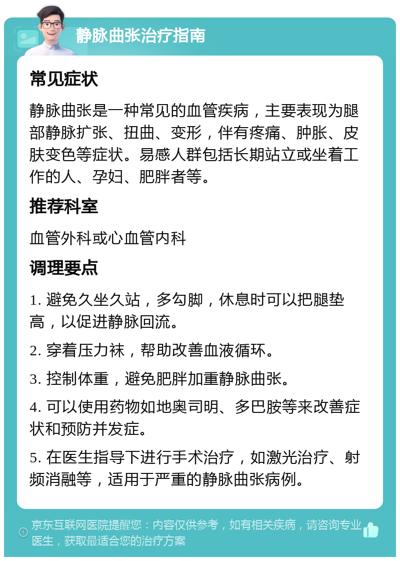 静脉曲张治疗指南 常见症状 静脉曲张是一种常见的血管疾病，主要表现为腿部静脉扩张、扭曲、变形，伴有疼痛、肿胀、皮肤变色等症状。易感人群包括长期站立或坐着工作的人、孕妇、肥胖者等。 推荐科室 血管外科或心血管内科 调理要点 1. 避免久坐久站，多勾脚，休息时可以把腿垫高，以促进静脉回流。 2. 穿着压力袜，帮助改善血液循环。 3. 控制体重，避免肥胖加重静脉曲张。 4. 可以使用药物如地奥司明、多巴胺等来改善症状和预防并发症。 5. 在医生指导下进行手术治疗，如激光治疗、射频消融等，适用于严重的静脉曲张病例。