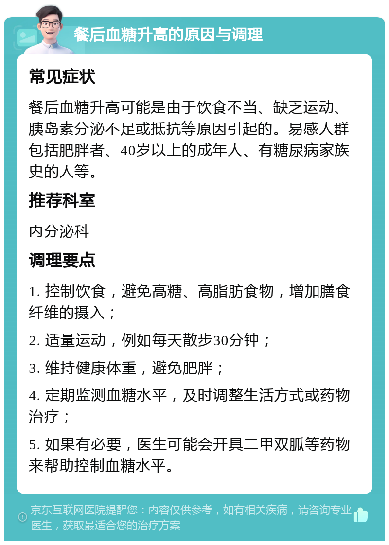 餐后血糖升高的原因与调理 常见症状 餐后血糖升高可能是由于饮食不当、缺乏运动、胰岛素分泌不足或抵抗等原因引起的。易感人群包括肥胖者、40岁以上的成年人、有糖尿病家族史的人等。 推荐科室 内分泌科 调理要点 1. 控制饮食，避免高糖、高脂肪食物，增加膳食纤维的摄入； 2. 适量运动，例如每天散步30分钟； 3. 维持健康体重，避免肥胖； 4. 定期监测血糖水平，及时调整生活方式或药物治疗； 5. 如果有必要，医生可能会开具二甲双胍等药物来帮助控制血糖水平。