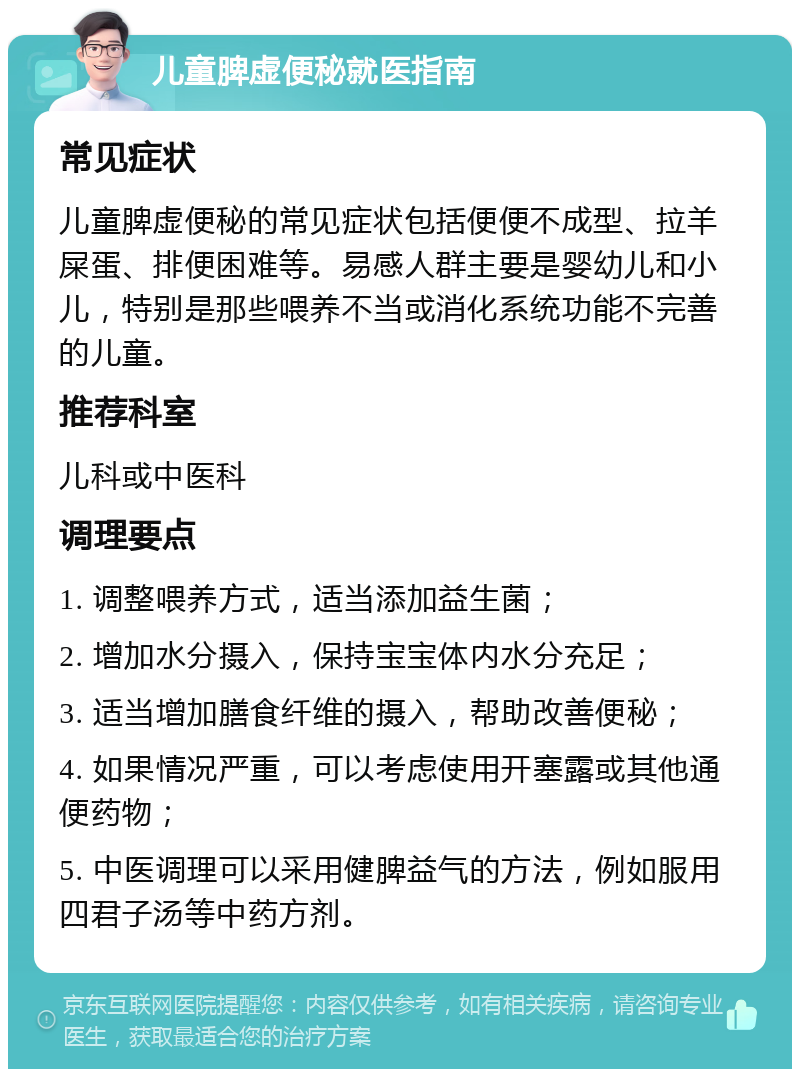 儿童脾虚便秘就医指南 常见症状 儿童脾虚便秘的常见症状包括便便不成型、拉羊屎蛋、排便困难等。易感人群主要是婴幼儿和小儿，特别是那些喂养不当或消化系统功能不完善的儿童。 推荐科室 儿科或中医科 调理要点 1. 调整喂养方式，适当添加益生菌； 2. 增加水分摄入，保持宝宝体内水分充足； 3. 适当增加膳食纤维的摄入，帮助改善便秘； 4. 如果情况严重，可以考虑使用开塞露或其他通便药物； 5. 中医调理可以采用健脾益气的方法，例如服用四君子汤等中药方剂。