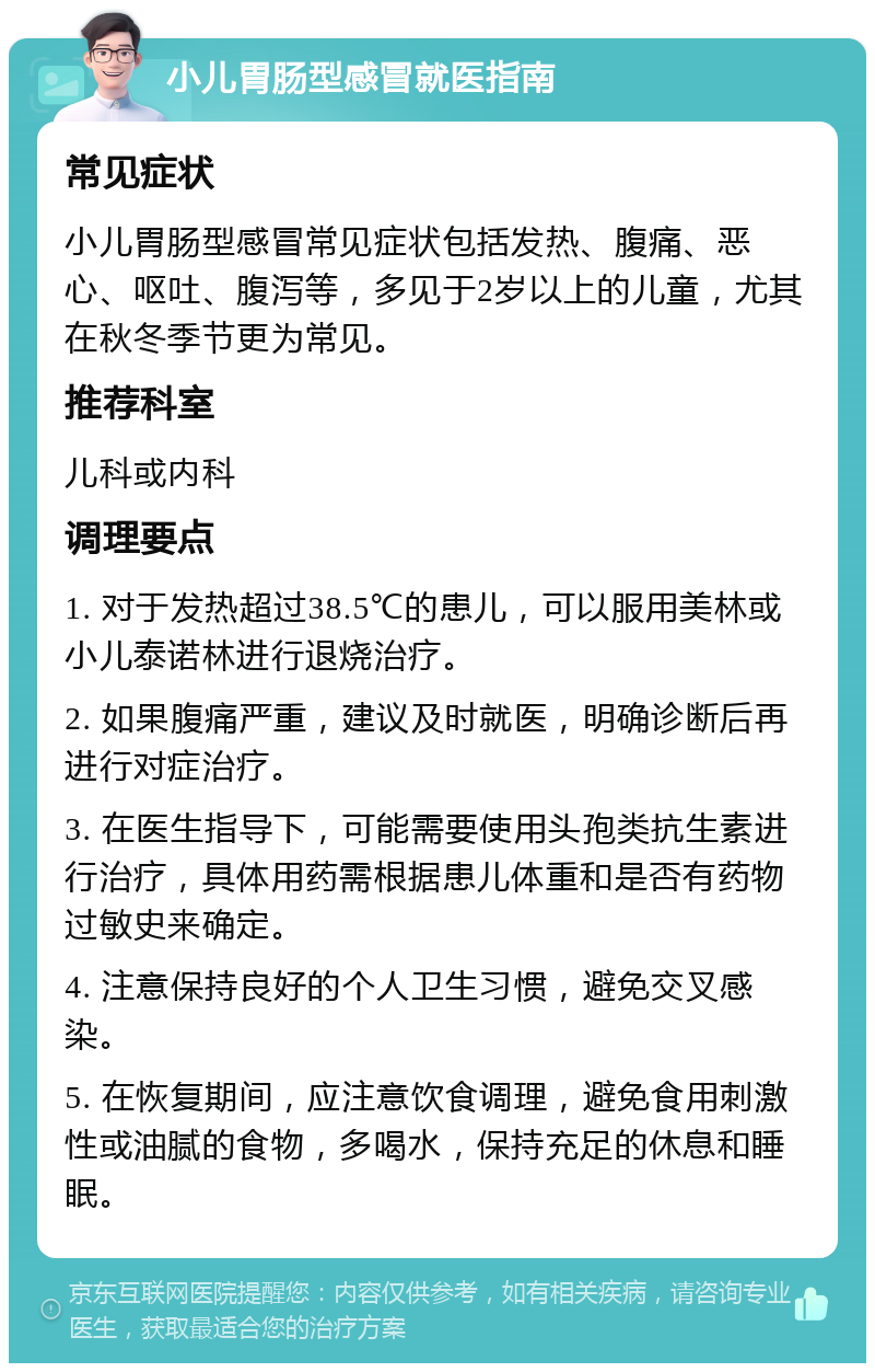 小儿胃肠型感冒就医指南 常见症状 小儿胃肠型感冒常见症状包括发热、腹痛、恶心、呕吐、腹泻等，多见于2岁以上的儿童，尤其在秋冬季节更为常见。 推荐科室 儿科或内科 调理要点 1. 对于发热超过38.5℃的患儿，可以服用美林或小儿泰诺林进行退烧治疗。 2. 如果腹痛严重，建议及时就医，明确诊断后再进行对症治疗。 3. 在医生指导下，可能需要使用头孢类抗生素进行治疗，具体用药需根据患儿体重和是否有药物过敏史来确定。 4. 注意保持良好的个人卫生习惯，避免交叉感染。 5. 在恢复期间，应注意饮食调理，避免食用刺激性或油腻的食物，多喝水，保持充足的休息和睡眠。