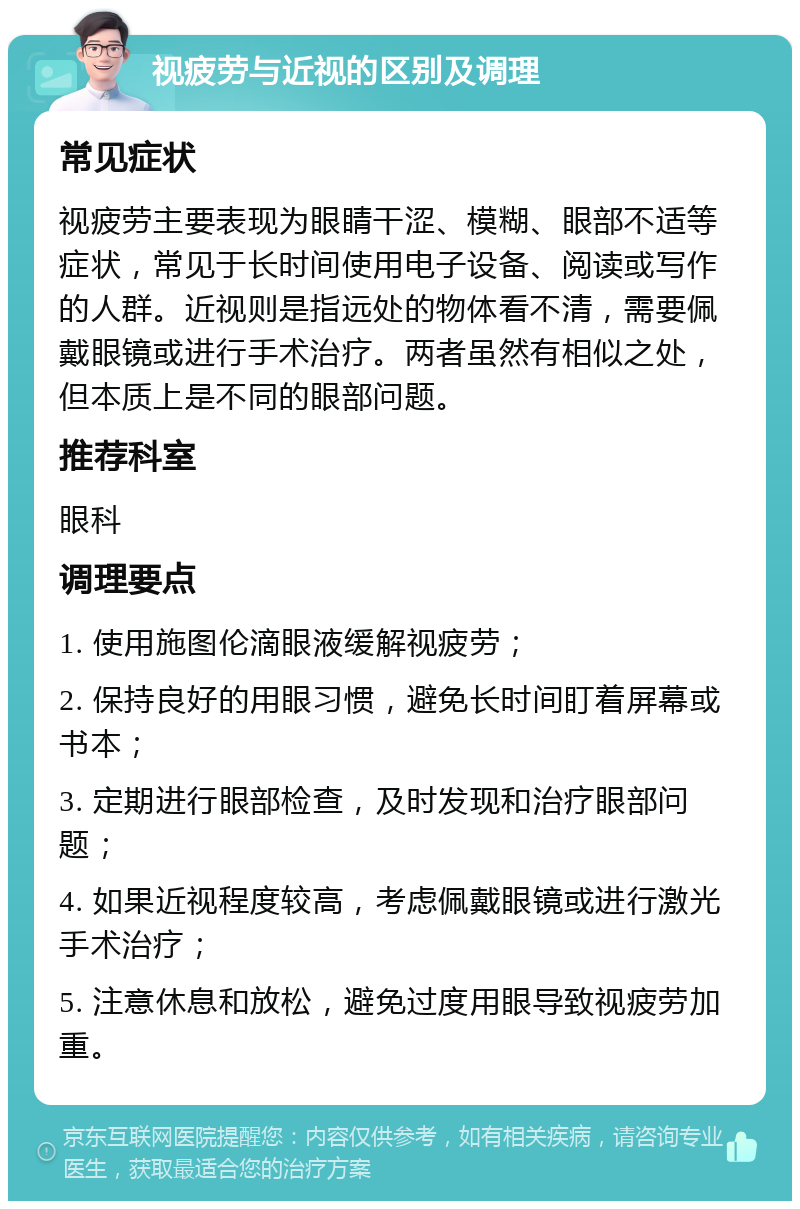 视疲劳与近视的区别及调理 常见症状 视疲劳主要表现为眼睛干涩、模糊、眼部不适等症状，常见于长时间使用电子设备、阅读或写作的人群。近视则是指远处的物体看不清，需要佩戴眼镜或进行手术治疗。两者虽然有相似之处，但本质上是不同的眼部问题。 推荐科室 眼科 调理要点 1. 使用施图伦滴眼液缓解视疲劳； 2. 保持良好的用眼习惯，避免长时间盯着屏幕或书本； 3. 定期进行眼部检查，及时发现和治疗眼部问题； 4. 如果近视程度较高，考虑佩戴眼镜或进行激光手术治疗； 5. 注意休息和放松，避免过度用眼导致视疲劳加重。