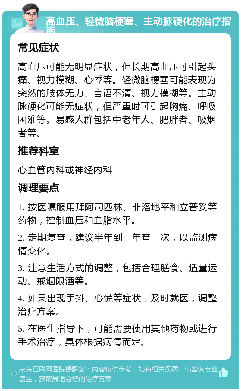 高血压、轻微脑梗塞、主动脉硬化的治疗指南 常见症状 高血压可能无明显症状，但长期高血压可引起头痛、视力模糊、心悸等。轻微脑梗塞可能表现为突然的肢体无力、言语不清、视力模糊等。主动脉硬化可能无症状，但严重时可引起胸痛、呼吸困难等。易感人群包括中老年人、肥胖者、吸烟者等。 推荐科室 心血管内科或神经内科 调理要点 1. 按医嘱服用拜阿司匹林、非洛地平和立普妥等药物，控制血压和血脂水平。 2. 定期复查，建议半年到一年查一次，以监测病情变化。 3. 注意生活方式的调整，包括合理膳食、适量运动、戒烟限酒等。 4. 如果出现手抖、心慌等症状，及时就医，调整治疗方案。 5. 在医生指导下，可能需要使用其他药物或进行手术治疗，具体根据病情而定。