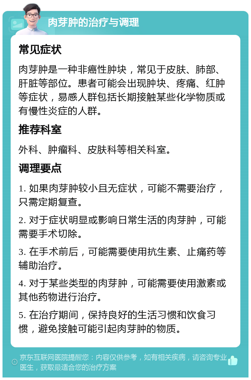 肉芽肿的治疗与调理 常见症状 肉芽肿是一种非癌性肿块，常见于皮肤、肺部、肝脏等部位。患者可能会出现肿块、疼痛、红肿等症状，易感人群包括长期接触某些化学物质或有慢性炎症的人群。 推荐科室 外科、肿瘤科、皮肤科等相关科室。 调理要点 1. 如果肉芽肿较小且无症状，可能不需要治疗，只需定期复查。 2. 对于症状明显或影响日常生活的肉芽肿，可能需要手术切除。 3. 在手术前后，可能需要使用抗生素、止痛药等辅助治疗。 4. 对于某些类型的肉芽肿，可能需要使用激素或其他药物进行治疗。 5. 在治疗期间，保持良好的生活习惯和饮食习惯，避免接触可能引起肉芽肿的物质。