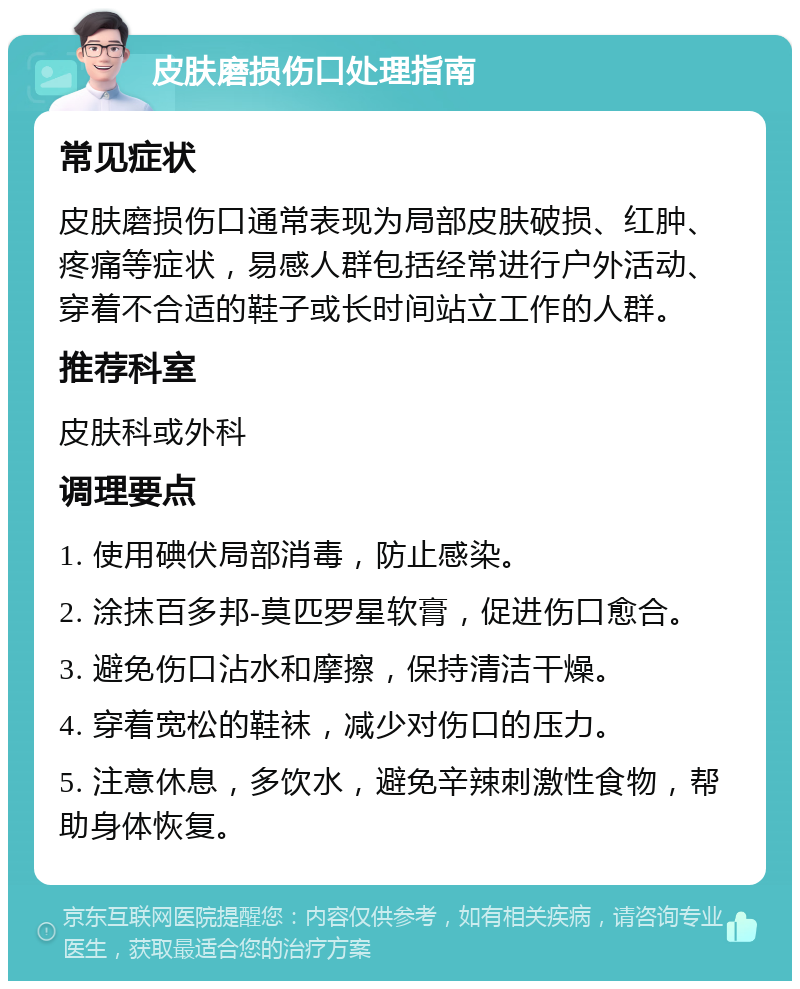 皮肤磨损伤口处理指南 常见症状 皮肤磨损伤口通常表现为局部皮肤破损、红肿、疼痛等症状，易感人群包括经常进行户外活动、穿着不合适的鞋子或长时间站立工作的人群。 推荐科室 皮肤科或外科 调理要点 1. 使用碘伏局部消毒，防止感染。 2. 涂抹百多邦-莫匹罗星软膏，促进伤口愈合。 3. 避免伤口沾水和摩擦，保持清洁干燥。 4. 穿着宽松的鞋袜，减少对伤口的压力。 5. 注意休息，多饮水，避免辛辣刺激性食物，帮助身体恢复。