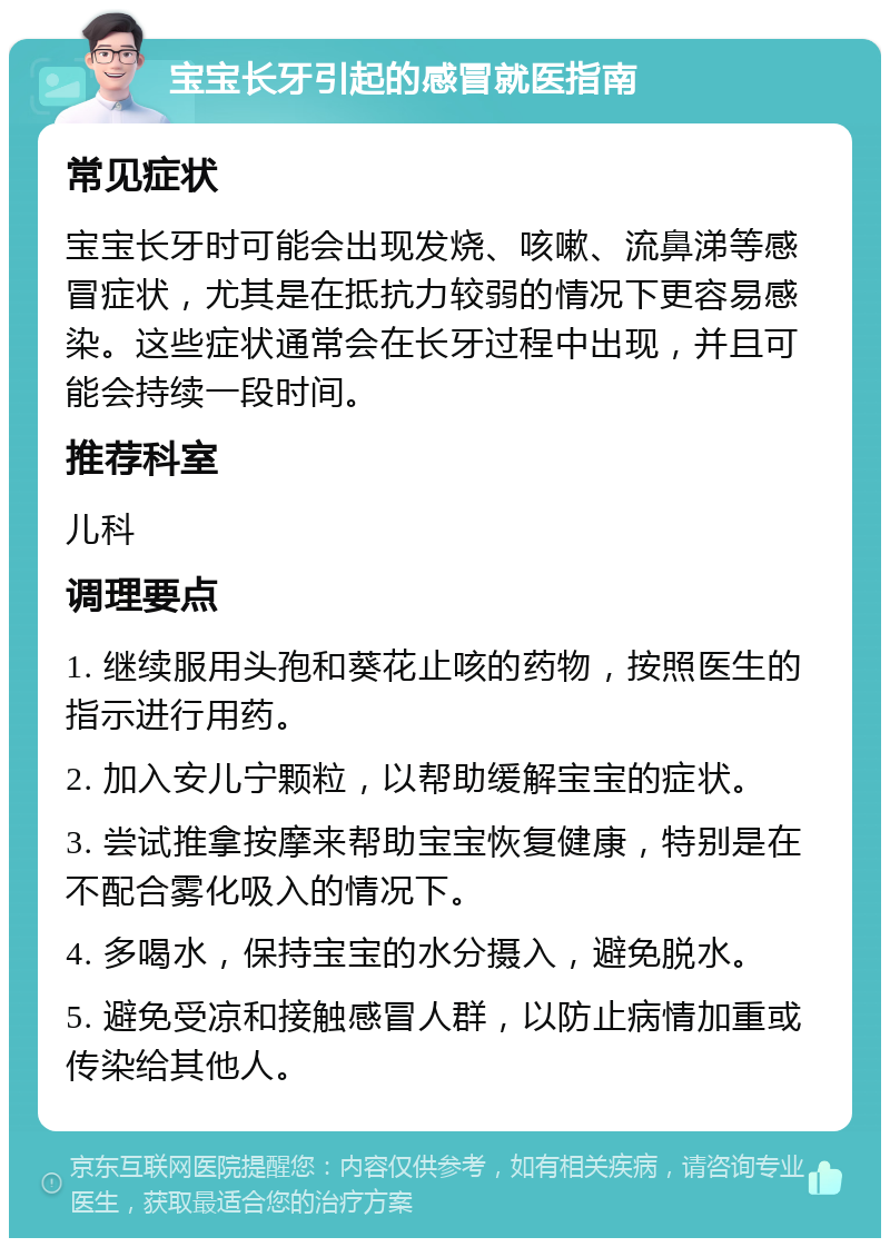 宝宝长牙引起的感冒就医指南 常见症状 宝宝长牙时可能会出现发烧、咳嗽、流鼻涕等感冒症状，尤其是在抵抗力较弱的情况下更容易感染。这些症状通常会在长牙过程中出现，并且可能会持续一段时间。 推荐科室 儿科 调理要点 1. 继续服用头孢和葵花止咳的药物，按照医生的指示进行用药。 2. 加入安儿宁颗粒，以帮助缓解宝宝的症状。 3. 尝试推拿按摩来帮助宝宝恢复健康，特别是在不配合雾化吸入的情况下。 4. 多喝水，保持宝宝的水分摄入，避免脱水。 5. 避免受凉和接触感冒人群，以防止病情加重或传染给其他人。