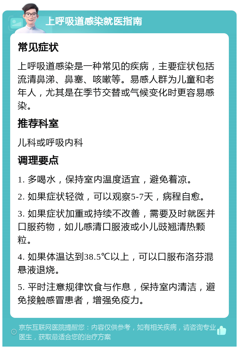 上呼吸道感染就医指南 常见症状 上呼吸道感染是一种常见的疾病，主要症状包括流清鼻涕、鼻塞、咳嗽等。易感人群为儿童和老年人，尤其是在季节交替或气候变化时更容易感染。 推荐科室 儿科或呼吸内科 调理要点 1. 多喝水，保持室内温度适宜，避免着凉。 2. 如果症状轻微，可以观察5-7天，病程自愈。 3. 如果症状加重或持续不改善，需要及时就医并口服药物，如儿感清口服液或小儿豉翘清热颗粒。 4. 如果体温达到38.5℃以上，可以口服布洛芬混悬液退烧。 5. 平时注意规律饮食与作息，保持室内清洁，避免接触感冒患者，增强免疫力。