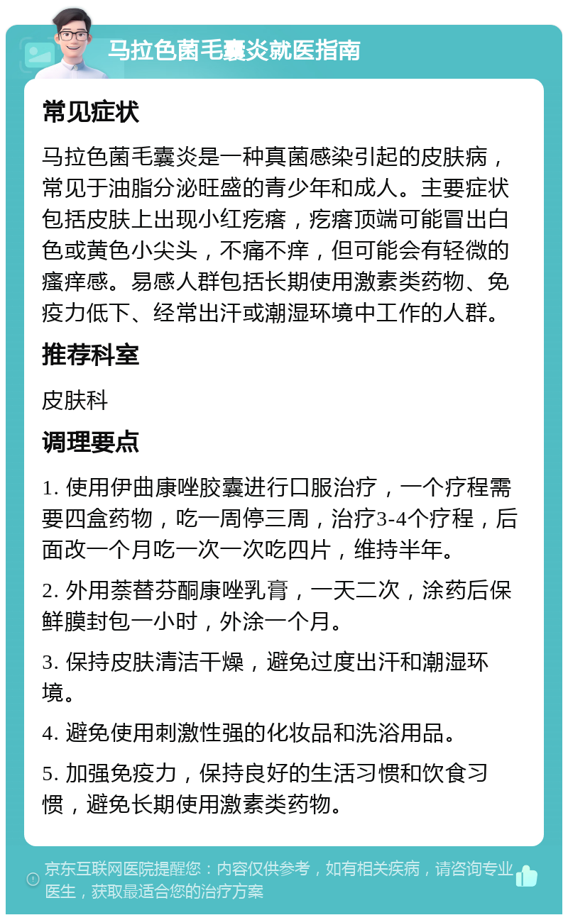 马拉色菌毛囊炎就医指南 常见症状 马拉色菌毛囊炎是一种真菌感染引起的皮肤病，常见于油脂分泌旺盛的青少年和成人。主要症状包括皮肤上出现小红疙瘩，疙瘩顶端可能冒出白色或黄色小尖头，不痛不痒，但可能会有轻微的瘙痒感。易感人群包括长期使用激素类药物、免疫力低下、经常出汗或潮湿环境中工作的人群。 推荐科室 皮肤科 调理要点 1. 使用伊曲康唑胶囊进行口服治疗，一个疗程需要四盒药物，吃一周停三周，治疗3-4个疗程，后面改一个月吃一次一次吃四片，维持半年。 2. 外用萘替芬酮康唑乳膏，一天二次，涂药后保鲜膜封包一小时，外涂一个月。 3. 保持皮肤清洁干燥，避免过度出汗和潮湿环境。 4. 避免使用刺激性强的化妆品和洗浴用品。 5. 加强免疫力，保持良好的生活习惯和饮食习惯，避免长期使用激素类药物。