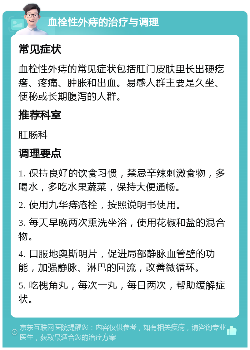 血栓性外痔的治疗与调理 常见症状 血栓性外痔的常见症状包括肛门皮肤里长出硬疙瘩、疼痛、肿胀和出血。易感人群主要是久坐、便秘或长期腹泻的人群。 推荐科室 肛肠科 调理要点 1. 保持良好的饮食习惯，禁忌辛辣刺激食物，多喝水，多吃水果蔬菜，保持大便通畅。 2. 使用九华痔疮栓，按照说明书使用。 3. 每天早晚两次熏洗坐浴，使用花椒和盐的混合物。 4. 口服地奥斯明片，促进局部静脉血管壁的功能，加强静脉、淋巴的回流，改善微循环。 5. 吃槐角丸，每次一丸，每日两次，帮助缓解症状。