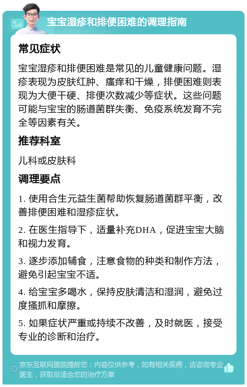 宝宝湿疹和排便困难的调理指南 常见症状 宝宝湿疹和排便困难是常见的儿童健康问题。湿疹表现为皮肤红肿、瘙痒和干燥，排便困难则表现为大便干硬、排便次数减少等症状。这些问题可能与宝宝的肠道菌群失衡、免疫系统发育不完全等因素有关。 推荐科室 儿科或皮肤科 调理要点 1. 使用合生元益生菌帮助恢复肠道菌群平衡，改善排便困难和湿疹症状。 2. 在医生指导下，适量补充DHA，促进宝宝大脑和视力发育。 3. 逐步添加辅食，注意食物的种类和制作方法，避免引起宝宝不适。 4. 给宝宝多喝水，保持皮肤清洁和湿润，避免过度搔抓和摩擦。 5. 如果症状严重或持续不改善，及时就医，接受专业的诊断和治疗。