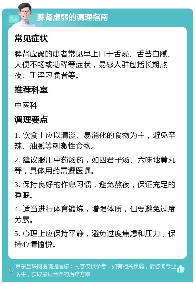 脾肾虚弱的调理指南 常见症状 脾肾虚弱的患者常见早上口干舌燥、舌苔白腻、大便不畅或糖稀等症状，易感人群包括长期熬夜、手淫习惯者等。 推荐科室 中医科 调理要点 1. 饮食上应以清淡、易消化的食物为主，避免辛辣、油腻等刺激性食物。 2. 建议服用中药汤药，如四君子汤、六味地黄丸等，具体用药需遵医嘱。 3. 保持良好的作息习惯，避免熬夜，保证充足的睡眠。 4. 适当进行体育锻炼，增强体质，但要避免过度劳累。 5. 心理上应保持平静，避免过度焦虑和压力，保持心情愉悦。