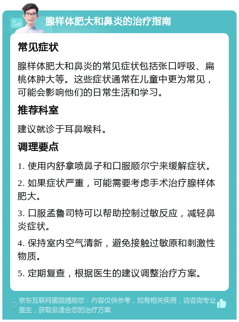 腺样体肥大和鼻炎的治疗指南 常见症状 腺样体肥大和鼻炎的常见症状包括张口呼吸、扁桃体肿大等。这些症状通常在儿童中更为常见，可能会影响他们的日常生活和学习。 推荐科室 建议就诊于耳鼻喉科。 调理要点 1. 使用内舒拿喷鼻子和口服顺尔宁来缓解症状。 2. 如果症状严重，可能需要考虑手术治疗腺样体肥大。 3. 口服孟鲁司特可以帮助控制过敏反应，减轻鼻炎症状。 4. 保持室内空气清新，避免接触过敏原和刺激性物质。 5. 定期复查，根据医生的建议调整治疗方案。