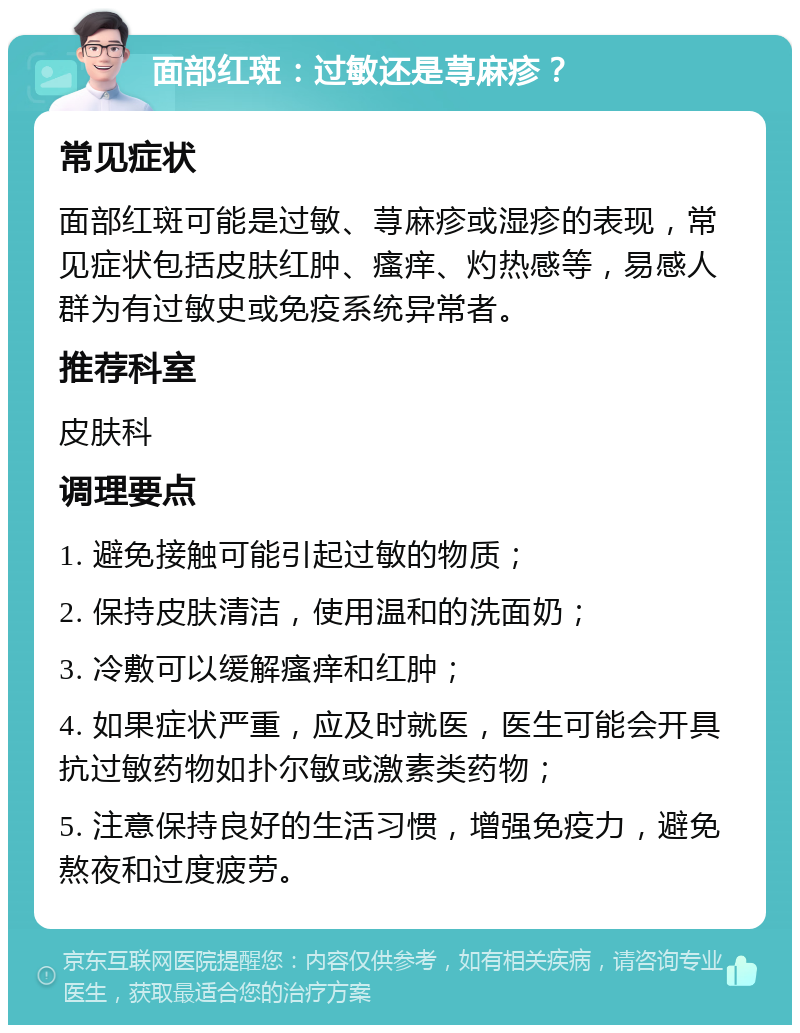 面部红斑：过敏还是荨麻疹？ 常见症状 面部红斑可能是过敏、荨麻疹或湿疹的表现，常见症状包括皮肤红肿、瘙痒、灼热感等，易感人群为有过敏史或免疫系统异常者。 推荐科室 皮肤科 调理要点 1. 避免接触可能引起过敏的物质； 2. 保持皮肤清洁，使用温和的洗面奶； 3. 冷敷可以缓解瘙痒和红肿； 4. 如果症状严重，应及时就医，医生可能会开具抗过敏药物如扑尔敏或激素类药物； 5. 注意保持良好的生活习惯，增强免疫力，避免熬夜和过度疲劳。