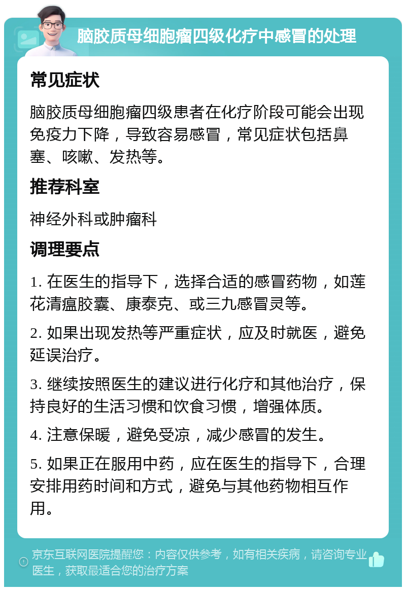 脑胶质母细胞瘤四级化疗中感冒的处理 常见症状 脑胶质母细胞瘤四级患者在化疗阶段可能会出现免疫力下降，导致容易感冒，常见症状包括鼻塞、咳嗽、发热等。 推荐科室 神经外科或肿瘤科 调理要点 1. 在医生的指导下，选择合适的感冒药物，如莲花清瘟胶囊、康泰克、或三九感冒灵等。 2. 如果出现发热等严重症状，应及时就医，避免延误治疗。 3. 继续按照医生的建议进行化疗和其他治疗，保持良好的生活习惯和饮食习惯，增强体质。 4. 注意保暖，避免受凉，减少感冒的发生。 5. 如果正在服用中药，应在医生的指导下，合理安排用药时间和方式，避免与其他药物相互作用。