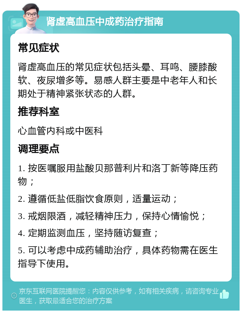 肾虚高血压中成药治疗指南 常见症状 肾虚高血压的常见症状包括头晕、耳鸣、腰膝酸软、夜尿增多等。易感人群主要是中老年人和长期处于精神紧张状态的人群。 推荐科室 心血管内科或中医科 调理要点 1. 按医嘱服用盐酸贝那普利片和洛丁新等降压药物； 2. 遵循低盐低脂饮食原则，适量运动； 3. 戒烟限酒，减轻精神压力，保持心情愉悦； 4. 定期监测血压，坚持随访复查； 5. 可以考虑中成药辅助治疗，具体药物需在医生指导下使用。