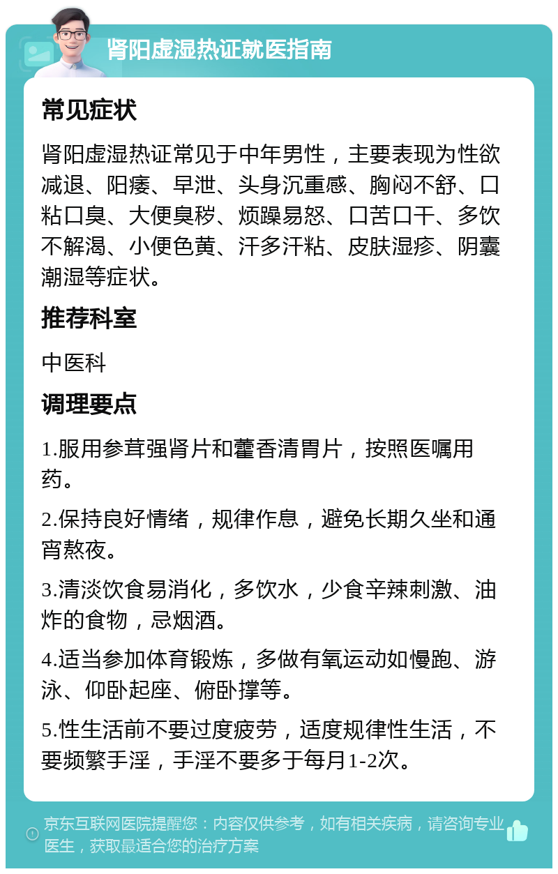 肾阳虚湿热证就医指南 常见症状 肾阳虚湿热证常见于中年男性，主要表现为性欲减退、阳痿、早泄、头身沉重感、胸闷不舒、口粘口臭、大便臭秽、烦躁易怒、口苦口干、多饮不解渴、小便色黄、汗多汗粘、皮肤湿疹、阴囊潮湿等症状。 推荐科室 中医科 调理要点 1.服用参茸强肾片和藿香清胃片，按照医嘱用药。 2.保持良好情绪，规律作息，避免长期久坐和通宵熬夜。 3.清淡饮食易消化，多饮水，少食辛辣刺激、油炸的食物，忌烟酒。 4.适当参加体育锻炼，多做有氧运动如慢跑、游泳、仰卧起座、俯卧撑等。 5.性生活前不要过度疲劳，适度规律性生活，不要频繁手淫，手淫不要多于每月1-2次。