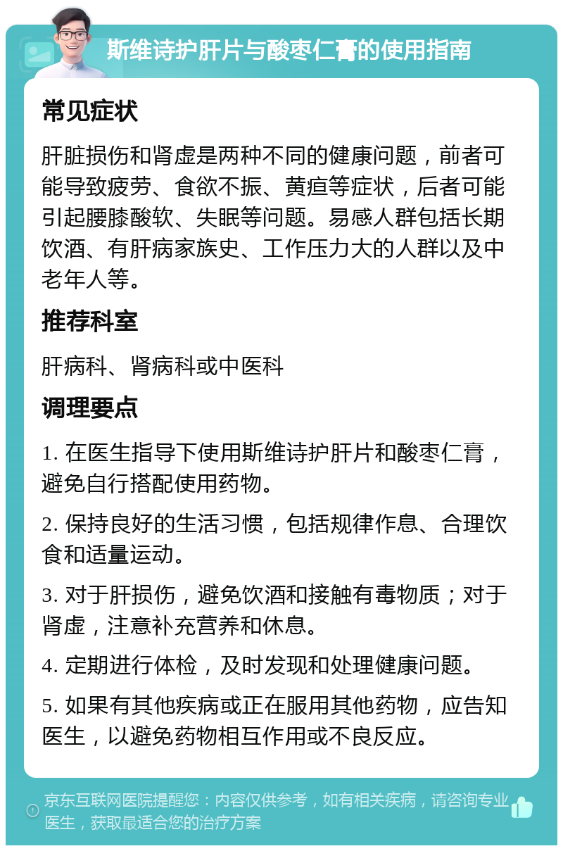 斯维诗护肝片与酸枣仁膏的使用指南 常见症状 肝脏损伤和肾虚是两种不同的健康问题，前者可能导致疲劳、食欲不振、黄疸等症状，后者可能引起腰膝酸软、失眠等问题。易感人群包括长期饮酒、有肝病家族史、工作压力大的人群以及中老年人等。 推荐科室 肝病科、肾病科或中医科 调理要点 1. 在医生指导下使用斯维诗护肝片和酸枣仁膏，避免自行搭配使用药物。 2. 保持良好的生活习惯，包括规律作息、合理饮食和适量运动。 3. 对于肝损伤，避免饮酒和接触有毒物质；对于肾虚，注意补充营养和休息。 4. 定期进行体检，及时发现和处理健康问题。 5. 如果有其他疾病或正在服用其他药物，应告知医生，以避免药物相互作用或不良反应。