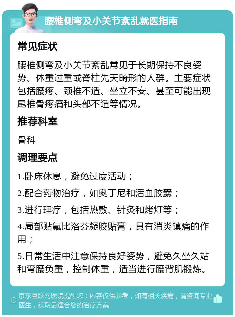 腰椎侧弯及小关节紊乱就医指南 常见症状 腰椎侧弯及小关节紊乱常见于长期保持不良姿势、体重过重或脊柱先天畸形的人群。主要症状包括腰疼、颈椎不适、坐立不安、甚至可能出现尾椎骨疼痛和头部不适等情况。 推荐科室 骨科 调理要点 1.卧床休息，避免过度活动； 2.配合药物治疗，如奥丁尼和活血胶囊； 3.进行理疗，包括热敷、针灸和烤灯等； 4.局部贴氟比洛芬凝胶贴膏，具有消炎镇痛的作用； 5.日常生活中注意保持良好姿势，避免久坐久站和弯腰负重，控制体重，适当进行腰背肌锻炼。