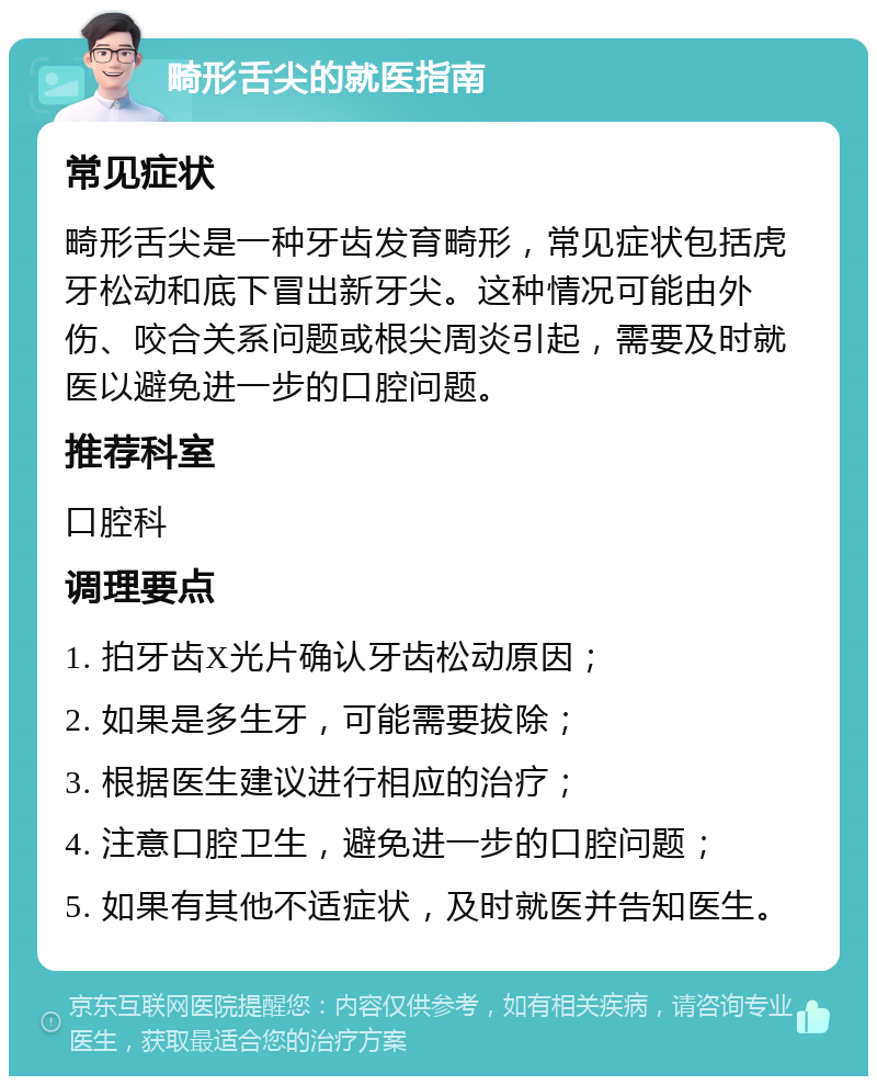 畸形舌尖的就医指南 常见症状 畸形舌尖是一种牙齿发育畸形，常见症状包括虎牙松动和底下冒出新牙尖。这种情况可能由外伤、咬合关系问题或根尖周炎引起，需要及时就医以避免进一步的口腔问题。 推荐科室 口腔科 调理要点 1. 拍牙齿X光片确认牙齿松动原因； 2. 如果是多生牙，可能需要拔除； 3. 根据医生建议进行相应的治疗； 4. 注意口腔卫生，避免进一步的口腔问题； 5. 如果有其他不适症状，及时就医并告知医生。