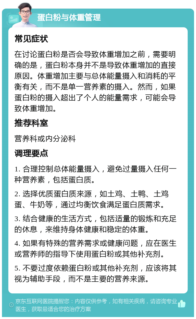 蛋白粉与体重管理 常见症状 在讨论蛋白粉是否会导致体重增加之前，需要明确的是，蛋白粉本身并不是导致体重增加的直接原因。体重增加主要与总体能量摄入和消耗的平衡有关，而不是单一营养素的摄入。然而，如果蛋白粉的摄入超出了个人的能量需求，可能会导致体重增加。 推荐科室 营养科或内分泌科 调理要点 1. 合理控制总体能量摄入，避免过量摄入任何一种营养素，包括蛋白质。 2. 选择优质蛋白质来源，如土鸡、土鸭、土鸡蛋、牛奶等，通过均衡饮食满足蛋白质需求。 3. 结合健康的生活方式，包括适量的锻炼和充足的休息，来维持身体健康和稳定的体重。 4. 如果有特殊的营养需求或健康问题，应在医生或营养师的指导下使用蛋白粉或其他补充剂。 5. 不要过度依赖蛋白粉或其他补充剂，应该将其视为辅助手段，而不是主要的营养来源。