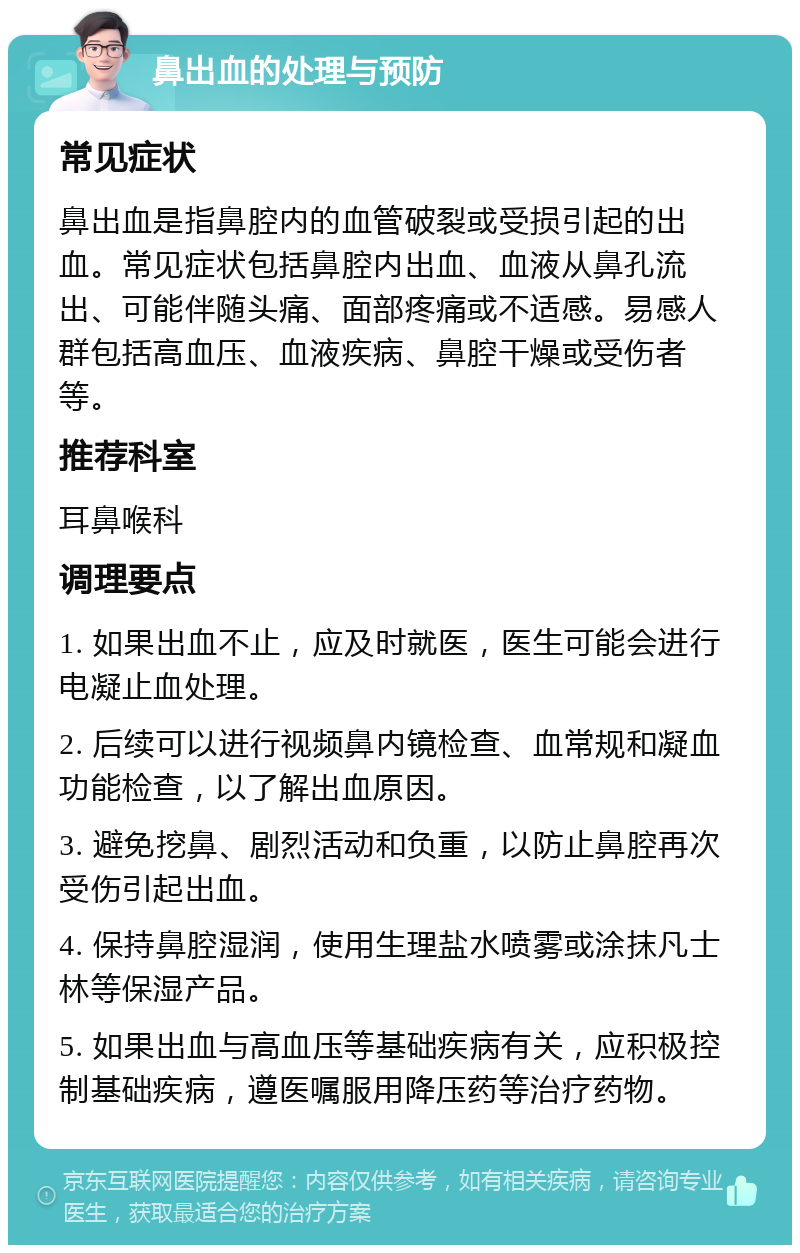 鼻出血的处理与预防 常见症状 鼻出血是指鼻腔内的血管破裂或受损引起的出血。常见症状包括鼻腔内出血、血液从鼻孔流出、可能伴随头痛、面部疼痛或不适感。易感人群包括高血压、血液疾病、鼻腔干燥或受伤者等。 推荐科室 耳鼻喉科 调理要点 1. 如果出血不止，应及时就医，医生可能会进行电凝止血处理。 2. 后续可以进行视频鼻内镜检查、血常规和凝血功能检查，以了解出血原因。 3. 避免挖鼻、剧烈活动和负重，以防止鼻腔再次受伤引起出血。 4. 保持鼻腔湿润，使用生理盐水喷雾或涂抹凡士林等保湿产品。 5. 如果出血与高血压等基础疾病有关，应积极控制基础疾病，遵医嘱服用降压药等治疗药物。