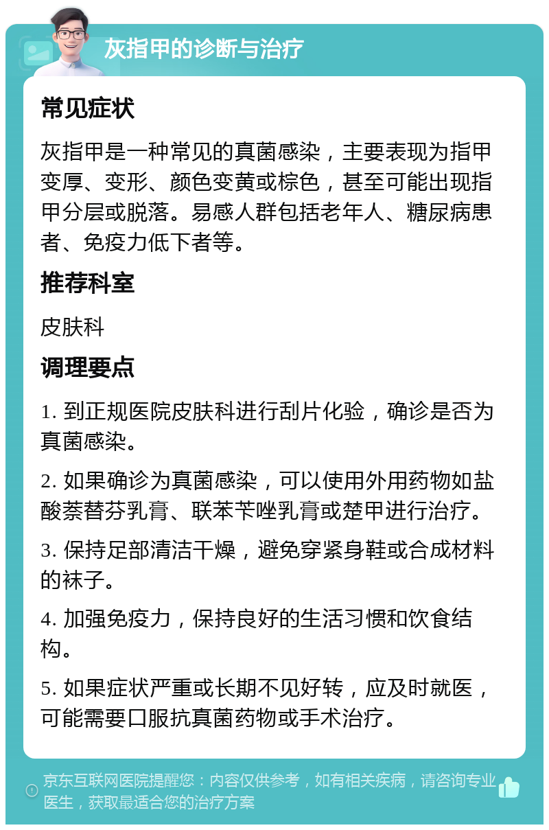 灰指甲的诊断与治疗 常见症状 灰指甲是一种常见的真菌感染，主要表现为指甲变厚、变形、颜色变黄或棕色，甚至可能出现指甲分层或脱落。易感人群包括老年人、糖尿病患者、免疫力低下者等。 推荐科室 皮肤科 调理要点 1. 到正规医院皮肤科进行刮片化验，确诊是否为真菌感染。 2. 如果确诊为真菌感染，可以使用外用药物如盐酸萘替芬乳膏、联苯苄唑乳膏或楚甲进行治疗。 3. 保持足部清洁干燥，避免穿紧身鞋或合成材料的袜子。 4. 加强免疫力，保持良好的生活习惯和饮食结构。 5. 如果症状严重或长期不见好转，应及时就医，可能需要口服抗真菌药物或手术治疗。