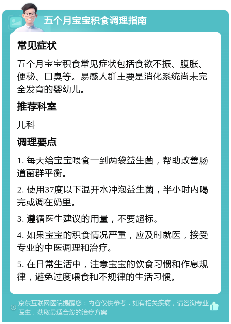 五个月宝宝积食调理指南 常见症状 五个月宝宝积食常见症状包括食欲不振、腹胀、便秘、口臭等。易感人群主要是消化系统尚未完全发育的婴幼儿。 推荐科室 儿科 调理要点 1. 每天给宝宝喂食一到两袋益生菌，帮助改善肠道菌群平衡。 2. 使用37度以下温开水冲泡益生菌，半小时内喝完或调在奶里。 3. 遵循医生建议的用量，不要超标。 4. 如果宝宝的积食情况严重，应及时就医，接受专业的中医调理和治疗。 5. 在日常生活中，注意宝宝的饮食习惯和作息规律，避免过度喂食和不规律的生活习惯。