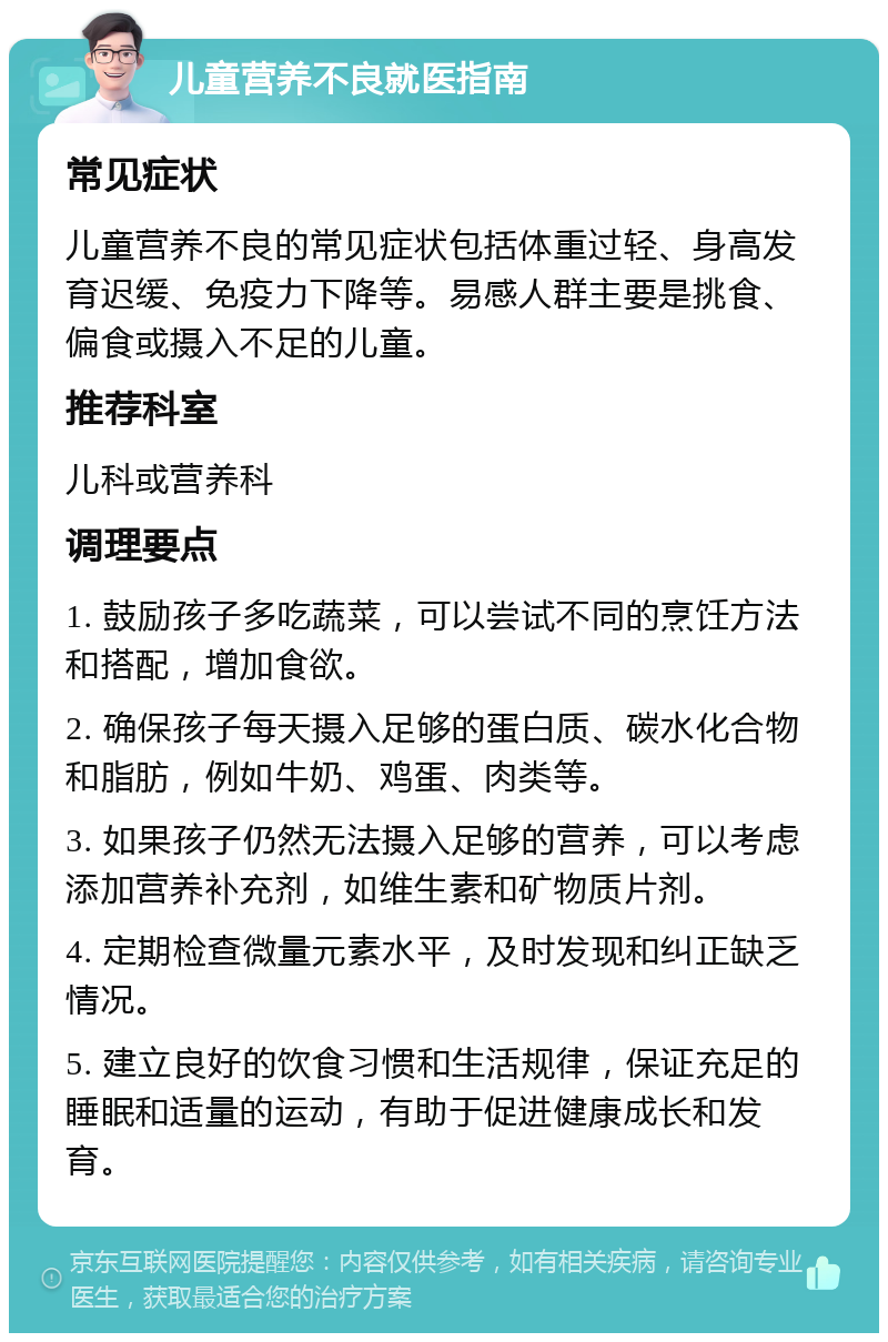 儿童营养不良就医指南 常见症状 儿童营养不良的常见症状包括体重过轻、身高发育迟缓、免疫力下降等。易感人群主要是挑食、偏食或摄入不足的儿童。 推荐科室 儿科或营养科 调理要点 1. 鼓励孩子多吃蔬菜，可以尝试不同的烹饪方法和搭配，增加食欲。 2. 确保孩子每天摄入足够的蛋白质、碳水化合物和脂肪，例如牛奶、鸡蛋、肉类等。 3. 如果孩子仍然无法摄入足够的营养，可以考虑添加营养补充剂，如维生素和矿物质片剂。 4. 定期检查微量元素水平，及时发现和纠正缺乏情况。 5. 建立良好的饮食习惯和生活规律，保证充足的睡眠和适量的运动，有助于促进健康成长和发育。