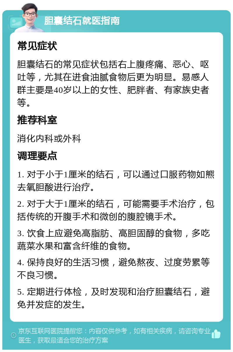 胆囊结石就医指南 常见症状 胆囊结石的常见症状包括右上腹疼痛、恶心、呕吐等，尤其在进食油腻食物后更为明显。易感人群主要是40岁以上的女性、肥胖者、有家族史者等。 推荐科室 消化内科或外科 调理要点 1. 对于小于1厘米的结石，可以通过口服药物如熊去氧胆酸进行治疗。 2. 对于大于1厘米的结石，可能需要手术治疗，包括传统的开腹手术和微创的腹腔镜手术。 3. 饮食上应避免高脂肪、高胆固醇的食物，多吃蔬菜水果和富含纤维的食物。 4. 保持良好的生活习惯，避免熬夜、过度劳累等不良习惯。 5. 定期进行体检，及时发现和治疗胆囊结石，避免并发症的发生。