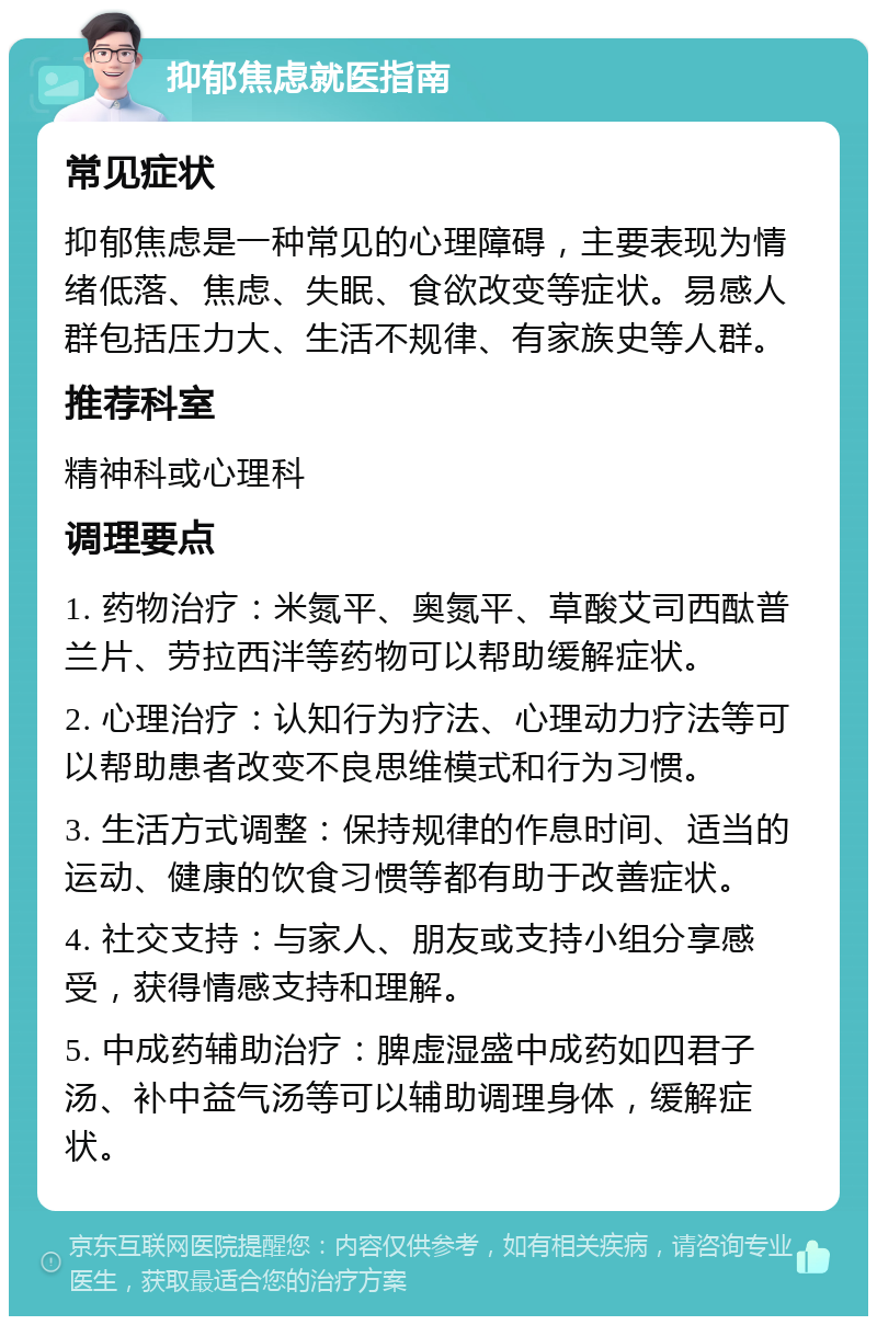 抑郁焦虑就医指南 常见症状 抑郁焦虑是一种常见的心理障碍，主要表现为情绪低落、焦虑、失眠、食欲改变等症状。易感人群包括压力大、生活不规律、有家族史等人群。 推荐科室 精神科或心理科 调理要点 1. 药物治疗：米氮平、奥氮平、草酸艾司西酞普兰片、劳拉西泮等药物可以帮助缓解症状。 2. 心理治疗：认知行为疗法、心理动力疗法等可以帮助患者改变不良思维模式和行为习惯。 3. 生活方式调整：保持规律的作息时间、适当的运动、健康的饮食习惯等都有助于改善症状。 4. 社交支持：与家人、朋友或支持小组分享感受，获得情感支持和理解。 5. 中成药辅助治疗：脾虚湿盛中成药如四君子汤、补中益气汤等可以辅助调理身体，缓解症状。