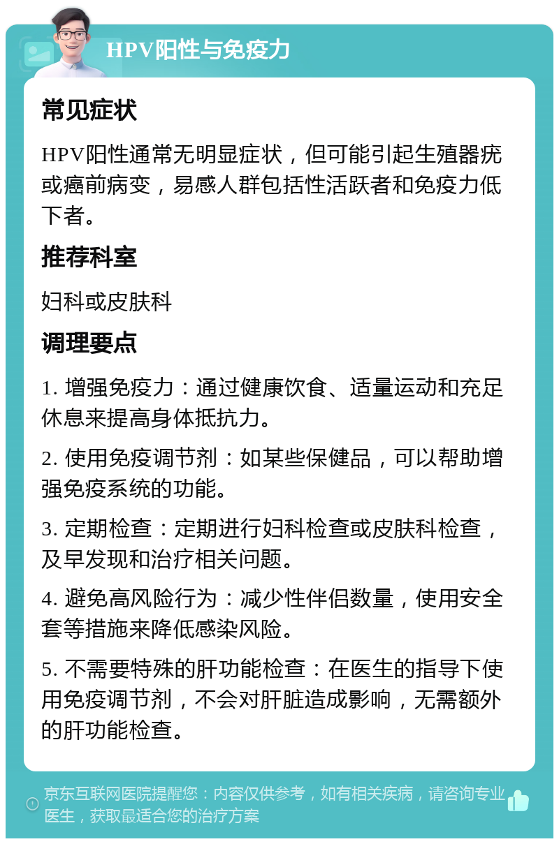 HPV阳性与免疫力 常见症状 HPV阳性通常无明显症状，但可能引起生殖器疣或癌前病变，易感人群包括性活跃者和免疫力低下者。 推荐科室 妇科或皮肤科 调理要点 1. 增强免疫力：通过健康饮食、适量运动和充足休息来提高身体抵抗力。 2. 使用免疫调节剂：如某些保健品，可以帮助增强免疫系统的功能。 3. 定期检查：定期进行妇科检查或皮肤科检查，及早发现和治疗相关问题。 4. 避免高风险行为：减少性伴侣数量，使用安全套等措施来降低感染风险。 5. 不需要特殊的肝功能检查：在医生的指导下使用免疫调节剂，不会对肝脏造成影响，无需额外的肝功能检查。