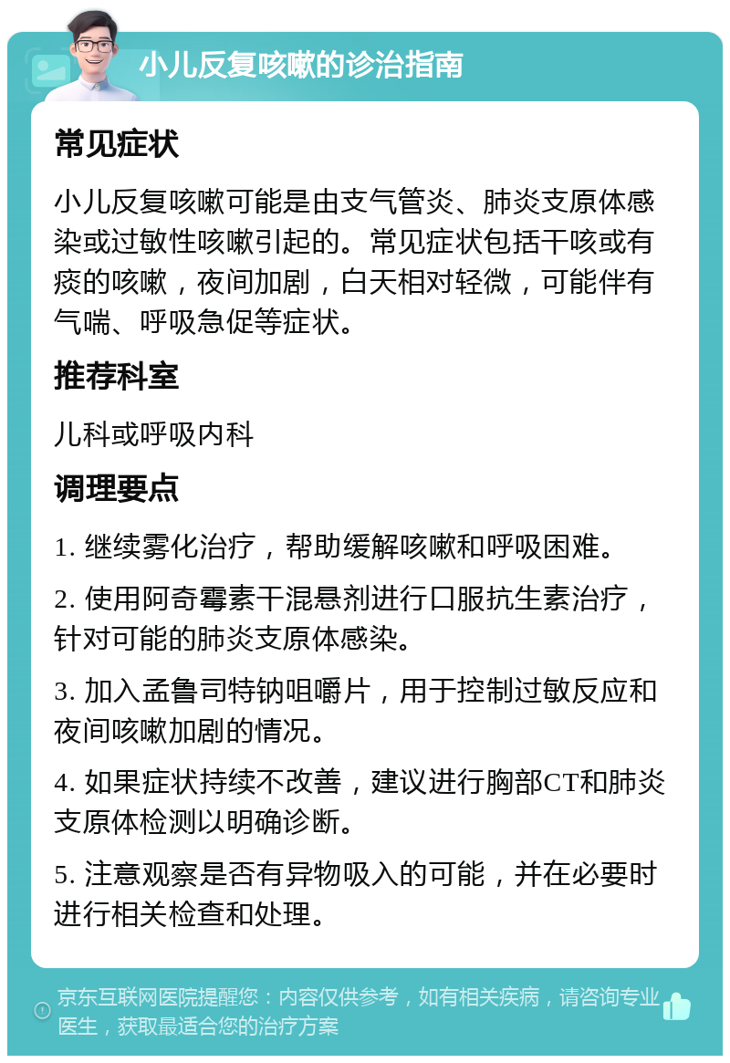 小儿反复咳嗽的诊治指南 常见症状 小儿反复咳嗽可能是由支气管炎、肺炎支原体感染或过敏性咳嗽引起的。常见症状包括干咳或有痰的咳嗽，夜间加剧，白天相对轻微，可能伴有气喘、呼吸急促等症状。 推荐科室 儿科或呼吸内科 调理要点 1. 继续雾化治疗，帮助缓解咳嗽和呼吸困难。 2. 使用阿奇霉素干混悬剂进行口服抗生素治疗，针对可能的肺炎支原体感染。 3. 加入孟鲁司特钠咀嚼片，用于控制过敏反应和夜间咳嗽加剧的情况。 4. 如果症状持续不改善，建议进行胸部CT和肺炎支原体检测以明确诊断。 5. 注意观察是否有异物吸入的可能，并在必要时进行相关检查和处理。