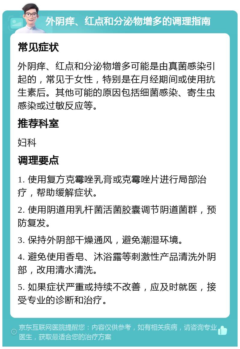 外阴痒、红点和分泌物增多的调理指南 常见症状 外阴痒、红点和分泌物增多可能是由真菌感染引起的，常见于女性，特别是在月经期间或使用抗生素后。其他可能的原因包括细菌感染、寄生虫感染或过敏反应等。 推荐科室 妇科 调理要点 1. 使用复方克霉唑乳膏或克霉唑片进行局部治疗，帮助缓解症状。 2. 使用阴道用乳杆菌活菌胶囊调节阴道菌群，预防复发。 3. 保持外阴部干燥通风，避免潮湿环境。 4. 避免使用香皂、沐浴露等刺激性产品清洗外阴部，改用清水清洗。 5. 如果症状严重或持续不改善，应及时就医，接受专业的诊断和治疗。