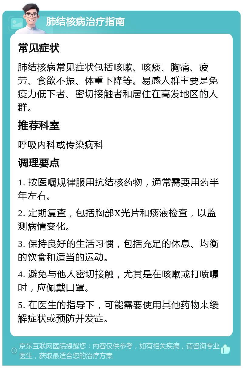 肺结核病治疗指南 常见症状 肺结核病常见症状包括咳嗽、咳痰、胸痛、疲劳、食欲不振、体重下降等。易感人群主要是免疫力低下者、密切接触者和居住在高发地区的人群。 推荐科室 呼吸内科或传染病科 调理要点 1. 按医嘱规律服用抗结核药物，通常需要用药半年左右。 2. 定期复查，包括胸部X光片和痰液检查，以监测病情变化。 3. 保持良好的生活习惯，包括充足的休息、均衡的饮食和适当的运动。 4. 避免与他人密切接触，尤其是在咳嗽或打喷嚏时，应佩戴口罩。 5. 在医生的指导下，可能需要使用其他药物来缓解症状或预防并发症。