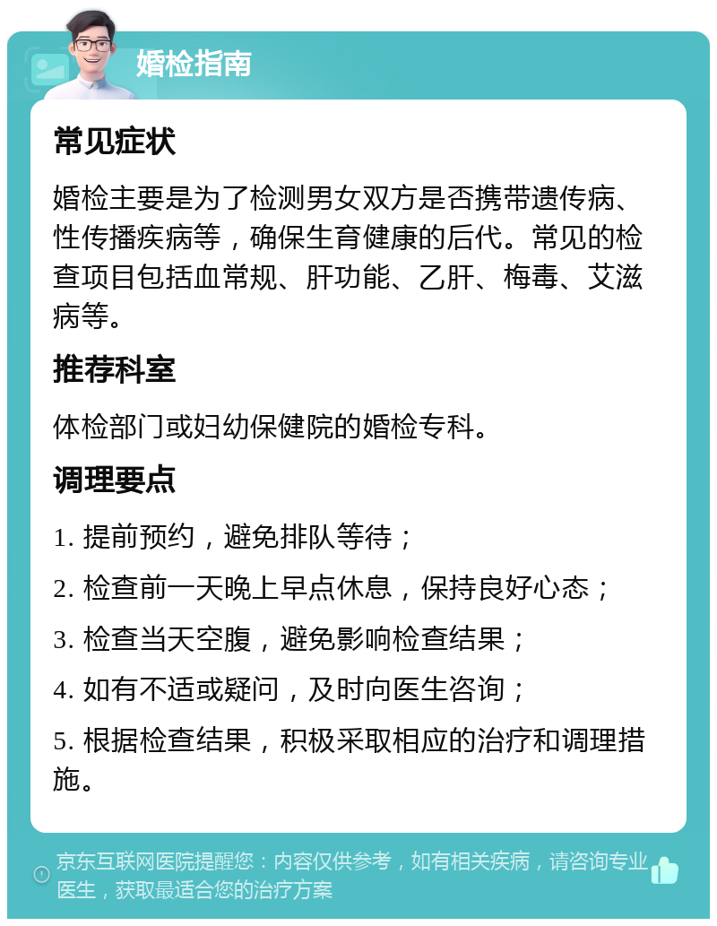 婚检指南 常见症状 婚检主要是为了检测男女双方是否携带遗传病、性传播疾病等，确保生育健康的后代。常见的检查项目包括血常规、肝功能、乙肝、梅毒、艾滋病等。 推荐科室 体检部门或妇幼保健院的婚检专科。 调理要点 1. 提前预约，避免排队等待； 2. 检查前一天晚上早点休息，保持良好心态； 3. 检查当天空腹，避免影响检查结果； 4. 如有不适或疑问，及时向医生咨询； 5. 根据检查结果，积极采取相应的治疗和调理措施。