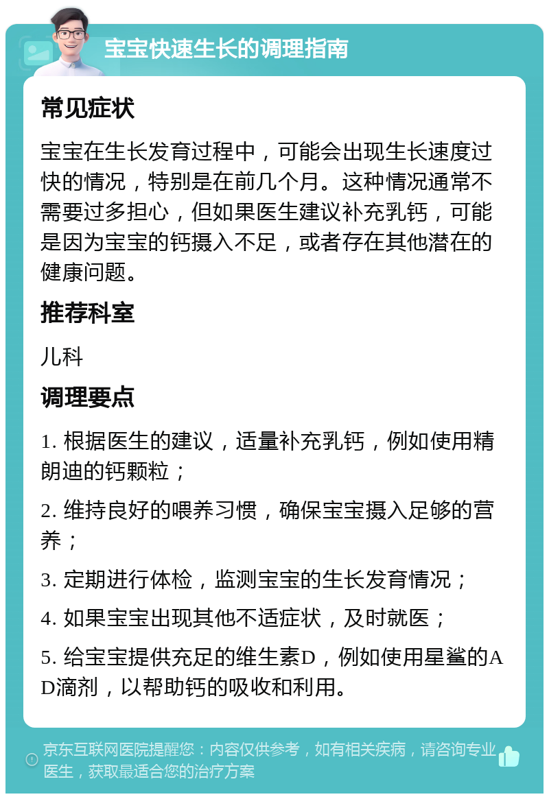 宝宝快速生长的调理指南 常见症状 宝宝在生长发育过程中，可能会出现生长速度过快的情况，特别是在前几个月。这种情况通常不需要过多担心，但如果医生建议补充乳钙，可能是因为宝宝的钙摄入不足，或者存在其他潜在的健康问题。 推荐科室 儿科 调理要点 1. 根据医生的建议，适量补充乳钙，例如使用精朗迪的钙颗粒； 2. 维持良好的喂养习惯，确保宝宝摄入足够的营养； 3. 定期进行体检，监测宝宝的生长发育情况； 4. 如果宝宝出现其他不适症状，及时就医； 5. 给宝宝提供充足的维生素D，例如使用星鲨的AD滴剂，以帮助钙的吸收和利用。