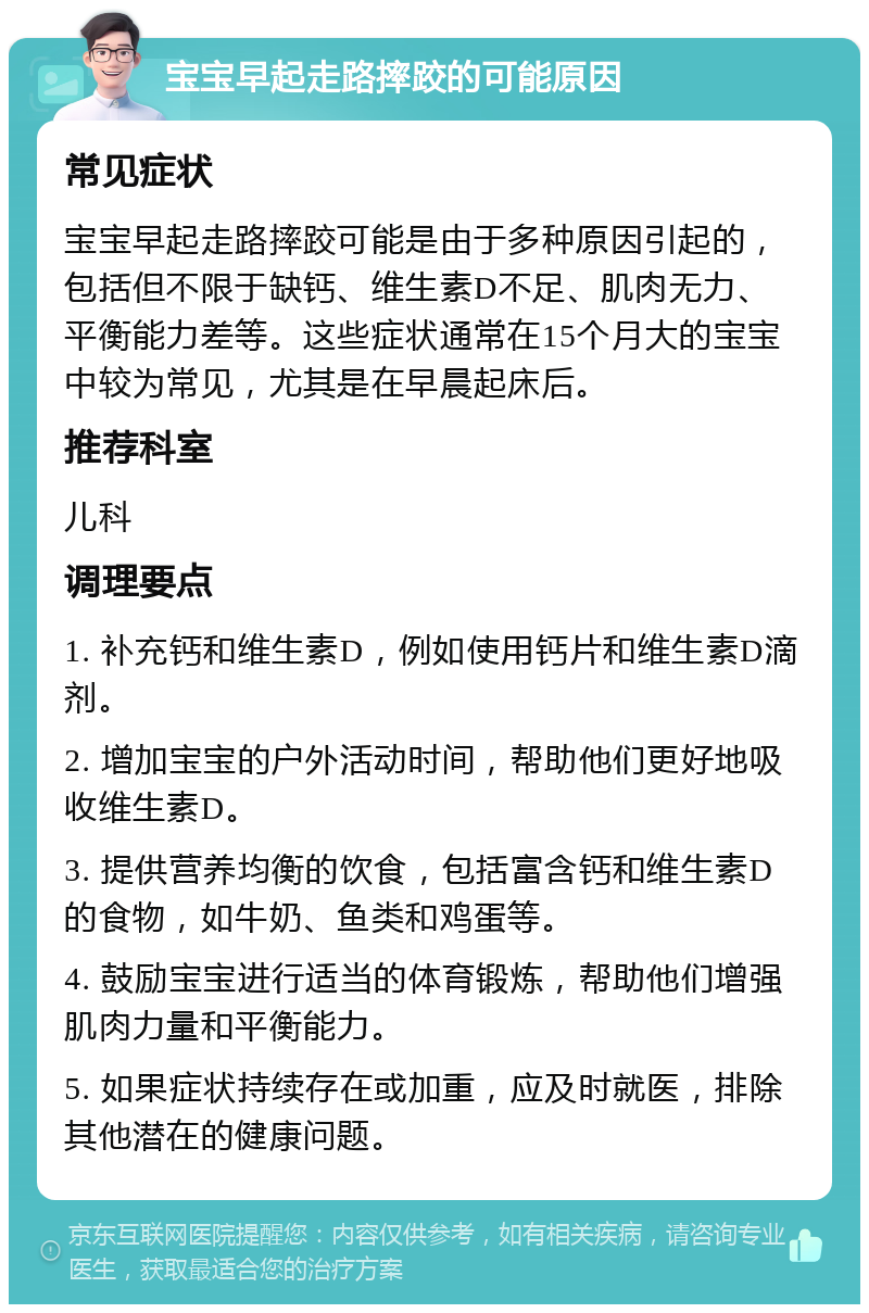 宝宝早起走路摔跤的可能原因 常见症状 宝宝早起走路摔跤可能是由于多种原因引起的，包括但不限于缺钙、维生素D不足、肌肉无力、平衡能力差等。这些症状通常在15个月大的宝宝中较为常见，尤其是在早晨起床后。 推荐科室 儿科 调理要点 1. 补充钙和维生素D，例如使用钙片和维生素D滴剂。 2. 增加宝宝的户外活动时间，帮助他们更好地吸收维生素D。 3. 提供营养均衡的饮食，包括富含钙和维生素D的食物，如牛奶、鱼类和鸡蛋等。 4. 鼓励宝宝进行适当的体育锻炼，帮助他们增强肌肉力量和平衡能力。 5. 如果症状持续存在或加重，应及时就医，排除其他潜在的健康问题。