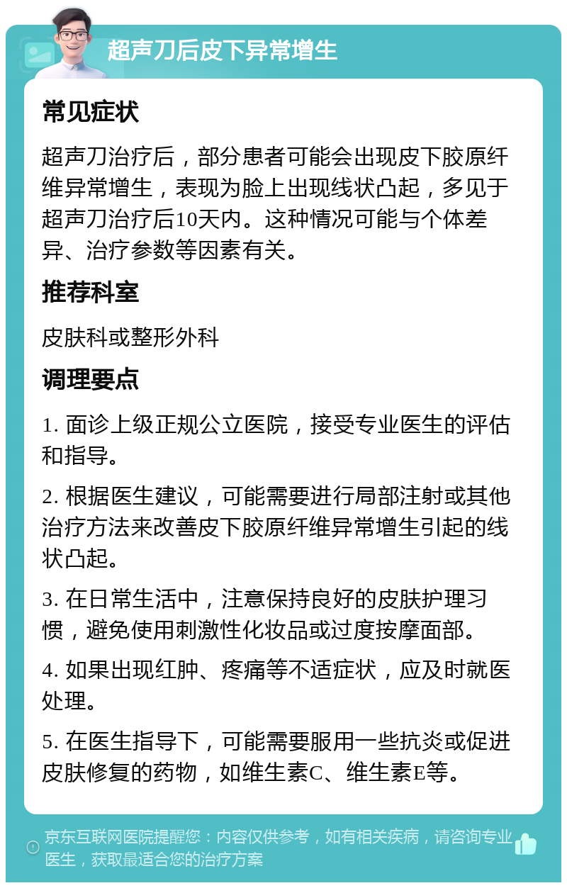 超声刀后皮下异常增生 常见症状 超声刀治疗后，部分患者可能会出现皮下胶原纤维异常增生，表现为脸上出现线状凸起，多见于超声刀治疗后10天内。这种情况可能与个体差异、治疗参数等因素有关。 推荐科室 皮肤科或整形外科 调理要点 1. 面诊上级正规公立医院，接受专业医生的评估和指导。 2. 根据医生建议，可能需要进行局部注射或其他治疗方法来改善皮下胶原纤维异常增生引起的线状凸起。 3. 在日常生活中，注意保持良好的皮肤护理习惯，避免使用刺激性化妆品或过度按摩面部。 4. 如果出现红肿、疼痛等不适症状，应及时就医处理。 5. 在医生指导下，可能需要服用一些抗炎或促进皮肤修复的药物，如维生素C、维生素E等。