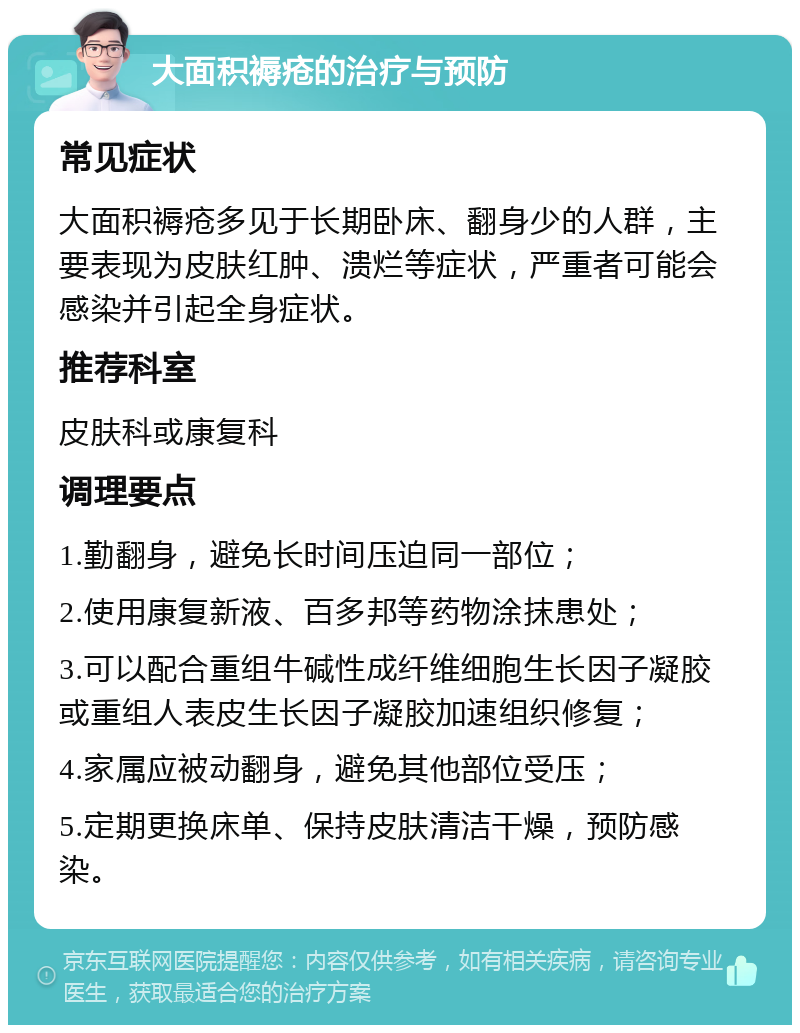 大面积褥疮的治疗与预防 常见症状 大面积褥疮多见于长期卧床、翻身少的人群，主要表现为皮肤红肿、溃烂等症状，严重者可能会感染并引起全身症状。 推荐科室 皮肤科或康复科 调理要点 1.勤翻身，避免长时间压迫同一部位； 2.使用康复新液、百多邦等药物涂抹患处； 3.可以配合重组牛碱性成纤维细胞生长因子凝胶或重组人表皮生长因子凝胶加速组织修复； 4.家属应被动翻身，避免其他部位受压； 5.定期更换床单、保持皮肤清洁干燥，预防感染。