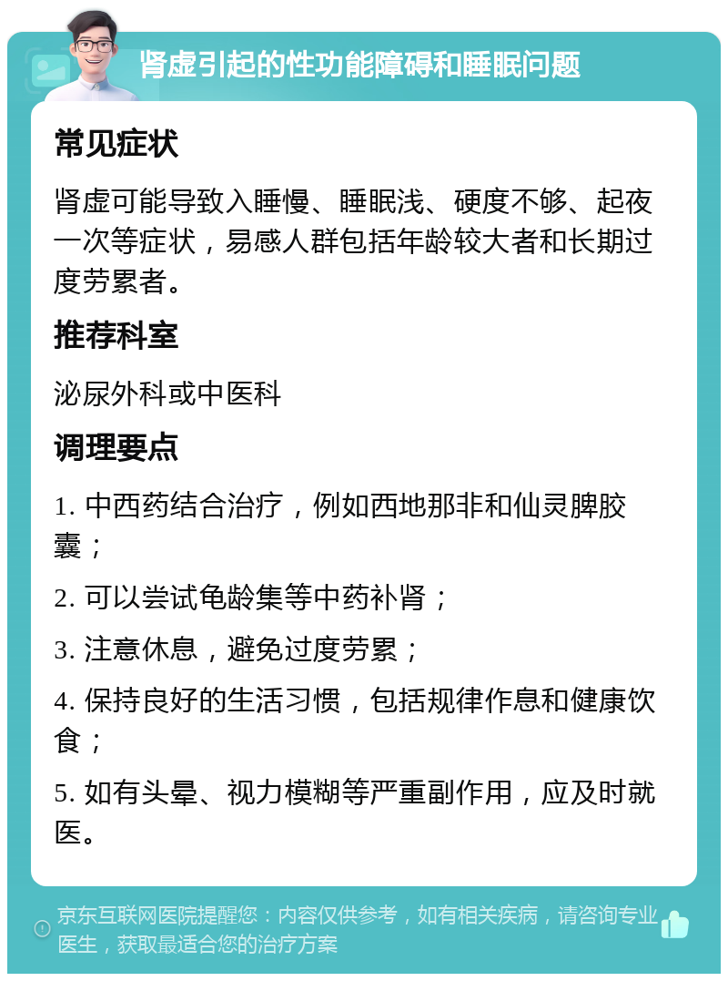 肾虚引起的性功能障碍和睡眠问题 常见症状 肾虚可能导致入睡慢、睡眠浅、硬度不够、起夜一次等症状，易感人群包括年龄较大者和长期过度劳累者。 推荐科室 泌尿外科或中医科 调理要点 1. 中西药结合治疗，例如西地那非和仙灵脾胶囊； 2. 可以尝试龟龄集等中药补肾； 3. 注意休息，避免过度劳累； 4. 保持良好的生活习惯，包括规律作息和健康饮食； 5. 如有头晕、视力模糊等严重副作用，应及时就医。