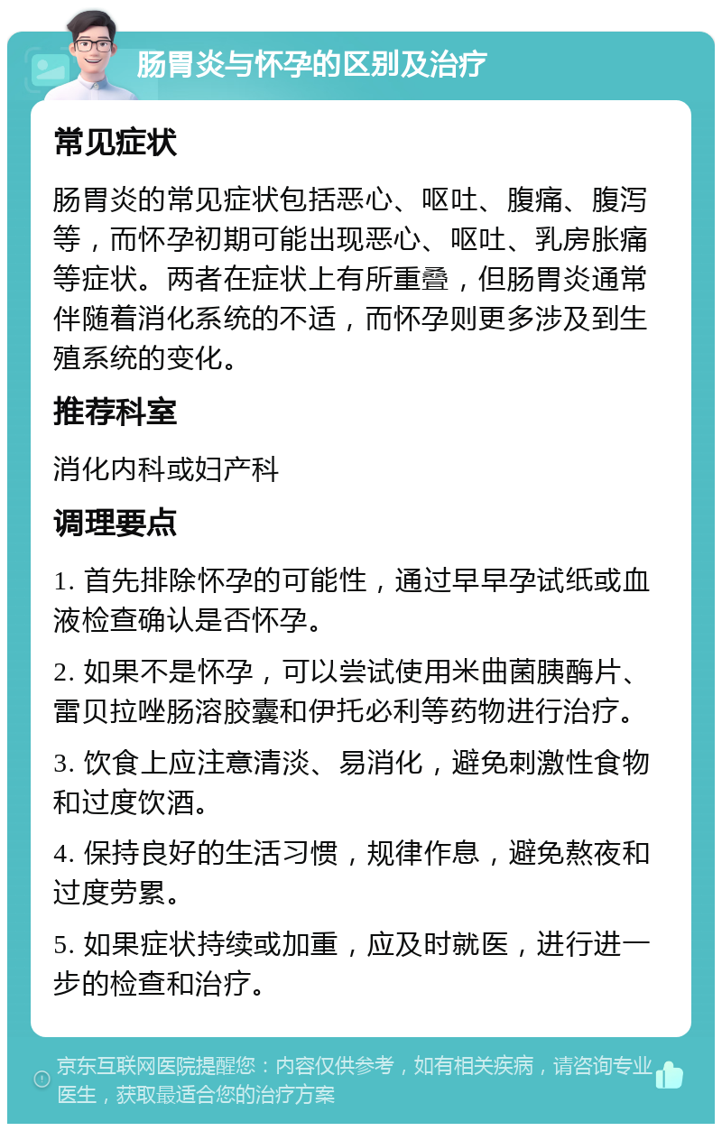 肠胃炎与怀孕的区别及治疗 常见症状 肠胃炎的常见症状包括恶心、呕吐、腹痛、腹泻等，而怀孕初期可能出现恶心、呕吐、乳房胀痛等症状。两者在症状上有所重叠，但肠胃炎通常伴随着消化系统的不适，而怀孕则更多涉及到生殖系统的变化。 推荐科室 消化内科或妇产科 调理要点 1. 首先排除怀孕的可能性，通过早早孕试纸或血液检查确认是否怀孕。 2. 如果不是怀孕，可以尝试使用米曲菌胰酶片、雷贝拉唑肠溶胶囊和伊托必利等药物进行治疗。 3. 饮食上应注意清淡、易消化，避免刺激性食物和过度饮酒。 4. 保持良好的生活习惯，规律作息，避免熬夜和过度劳累。 5. 如果症状持续或加重，应及时就医，进行进一步的检查和治疗。