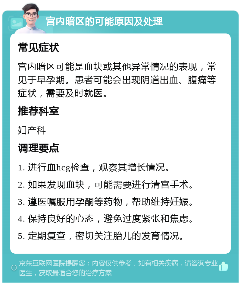 宫内暗区的可能原因及处理 常见症状 宫内暗区可能是血块或其他异常情况的表现，常见于早孕期。患者可能会出现阴道出血、腹痛等症状，需要及时就医。 推荐科室 妇产科 调理要点 1. 进行血hcg检查，观察其增长情况。 2. 如果发现血块，可能需要进行清宫手术。 3. 遵医嘱服用孕酮等药物，帮助维持妊娠。 4. 保持良好的心态，避免过度紧张和焦虑。 5. 定期复查，密切关注胎儿的发育情况。