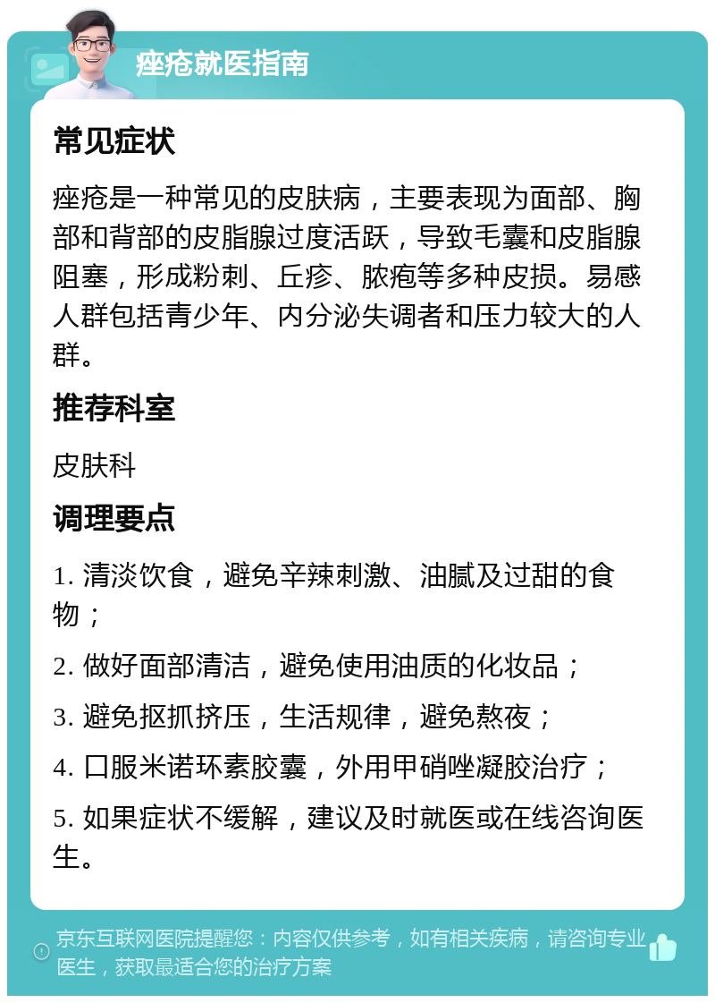 痤疮就医指南 常见症状 痤疮是一种常见的皮肤病，主要表现为面部、胸部和背部的皮脂腺过度活跃，导致毛囊和皮脂腺阻塞，形成粉刺、丘疹、脓疱等多种皮损。易感人群包括青少年、内分泌失调者和压力较大的人群。 推荐科室 皮肤科 调理要点 1. 清淡饮食，避免辛辣刺激、油腻及过甜的食物； 2. 做好面部清洁，避免使用油质的化妆品； 3. 避免抠抓挤压，生活规律，避免熬夜； 4. 口服米诺环素胶囊，外用甲硝唑凝胶治疗； 5. 如果症状不缓解，建议及时就医或在线咨询医生。