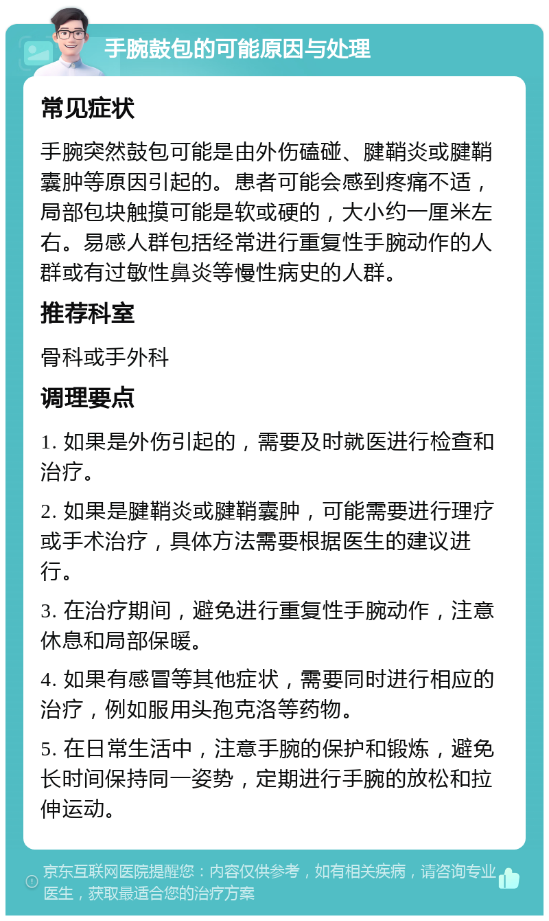 手腕鼓包的可能原因与处理 常见症状 手腕突然鼓包可能是由外伤磕碰、腱鞘炎或腱鞘囊肿等原因引起的。患者可能会感到疼痛不适，局部包块触摸可能是软或硬的，大小约一厘米左右。易感人群包括经常进行重复性手腕动作的人群或有过敏性鼻炎等慢性病史的人群。 推荐科室 骨科或手外科 调理要点 1. 如果是外伤引起的，需要及时就医进行检查和治疗。 2. 如果是腱鞘炎或腱鞘囊肿，可能需要进行理疗或手术治疗，具体方法需要根据医生的建议进行。 3. 在治疗期间，避免进行重复性手腕动作，注意休息和局部保暖。 4. 如果有感冒等其他症状，需要同时进行相应的治疗，例如服用头孢克洛等药物。 5. 在日常生活中，注意手腕的保护和锻炼，避免长时间保持同一姿势，定期进行手腕的放松和拉伸运动。