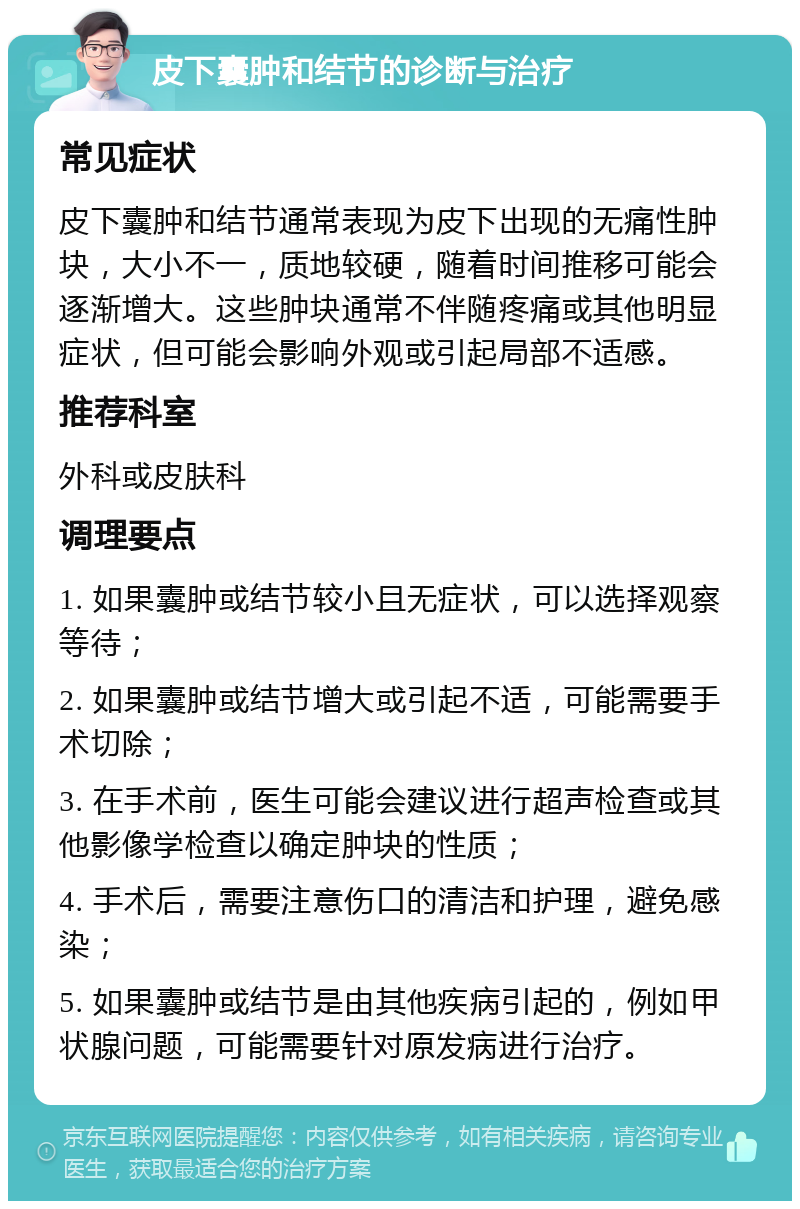 皮下囊肿和结节的诊断与治疗 常见症状 皮下囊肿和结节通常表现为皮下出现的无痛性肿块，大小不一，质地较硬，随着时间推移可能会逐渐增大。这些肿块通常不伴随疼痛或其他明显症状，但可能会影响外观或引起局部不适感。 推荐科室 外科或皮肤科 调理要点 1. 如果囊肿或结节较小且无症状，可以选择观察等待； 2. 如果囊肿或结节增大或引起不适，可能需要手术切除； 3. 在手术前，医生可能会建议进行超声检查或其他影像学检查以确定肿块的性质； 4. 手术后，需要注意伤口的清洁和护理，避免感染； 5. 如果囊肿或结节是由其他疾病引起的，例如甲状腺问题，可能需要针对原发病进行治疗。