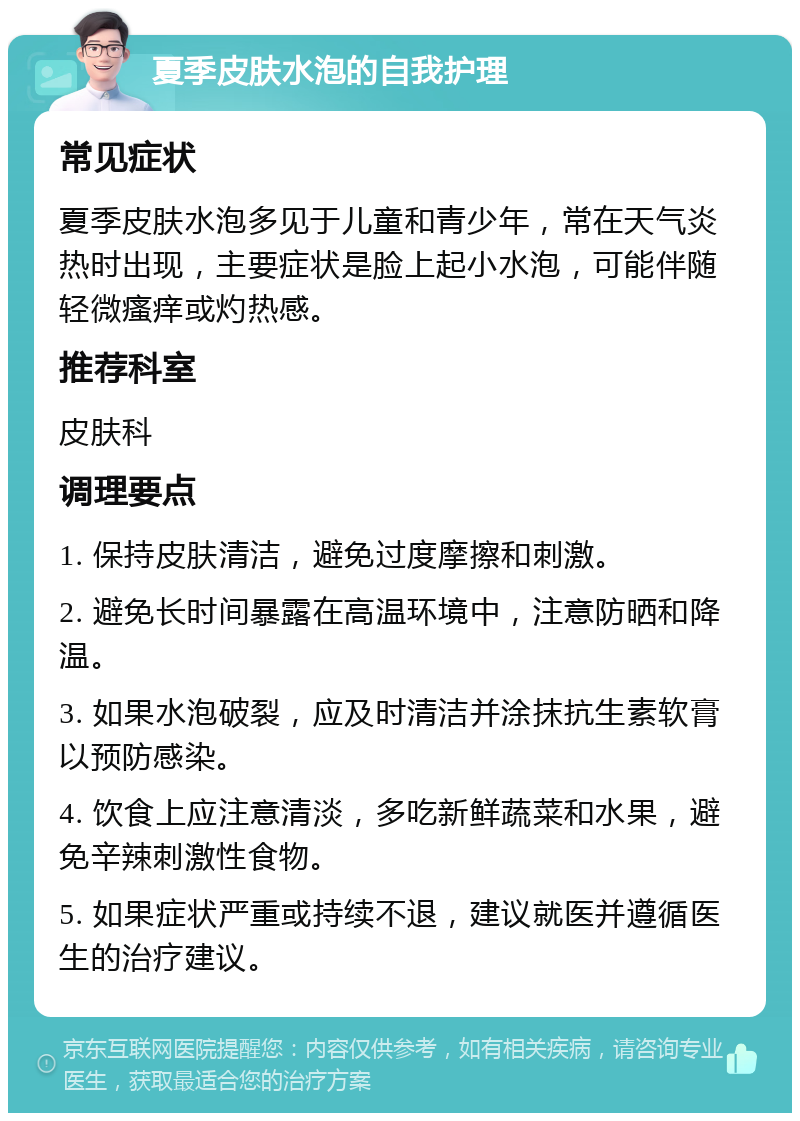 夏季皮肤水泡的自我护理 常见症状 夏季皮肤水泡多见于儿童和青少年，常在天气炎热时出现，主要症状是脸上起小水泡，可能伴随轻微瘙痒或灼热感。 推荐科室 皮肤科 调理要点 1. 保持皮肤清洁，避免过度摩擦和刺激。 2. 避免长时间暴露在高温环境中，注意防晒和降温。 3. 如果水泡破裂，应及时清洁并涂抹抗生素软膏以预防感染。 4. 饮食上应注意清淡，多吃新鲜蔬菜和水果，避免辛辣刺激性食物。 5. 如果症状严重或持续不退，建议就医并遵循医生的治疗建议。