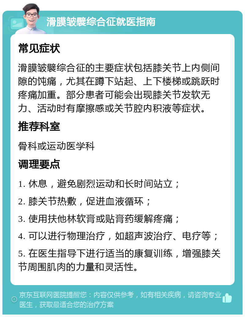 滑膜皱襞综合征就医指南 常见症状 滑膜皱襞综合征的主要症状包括膝关节上内侧间隙的饨痛，尤其在蹲下站起、上下楼梯或跳跃时疼痛加重。部分患者可能会出现膝关节发软无力、活动时有摩擦感或关节腔内积液等症状。 推荐科室 骨科或运动医学科 调理要点 1. 休息，避免剧烈运动和长时间站立； 2. 膝关节热敷，促进血液循环； 3. 使用扶他林软膏或贴膏药缓解疼痛； 4. 可以进行物理治疗，如超声波治疗、电疗等； 5. 在医生指导下进行适当的康复训练，增强膝关节周围肌肉的力量和灵活性。