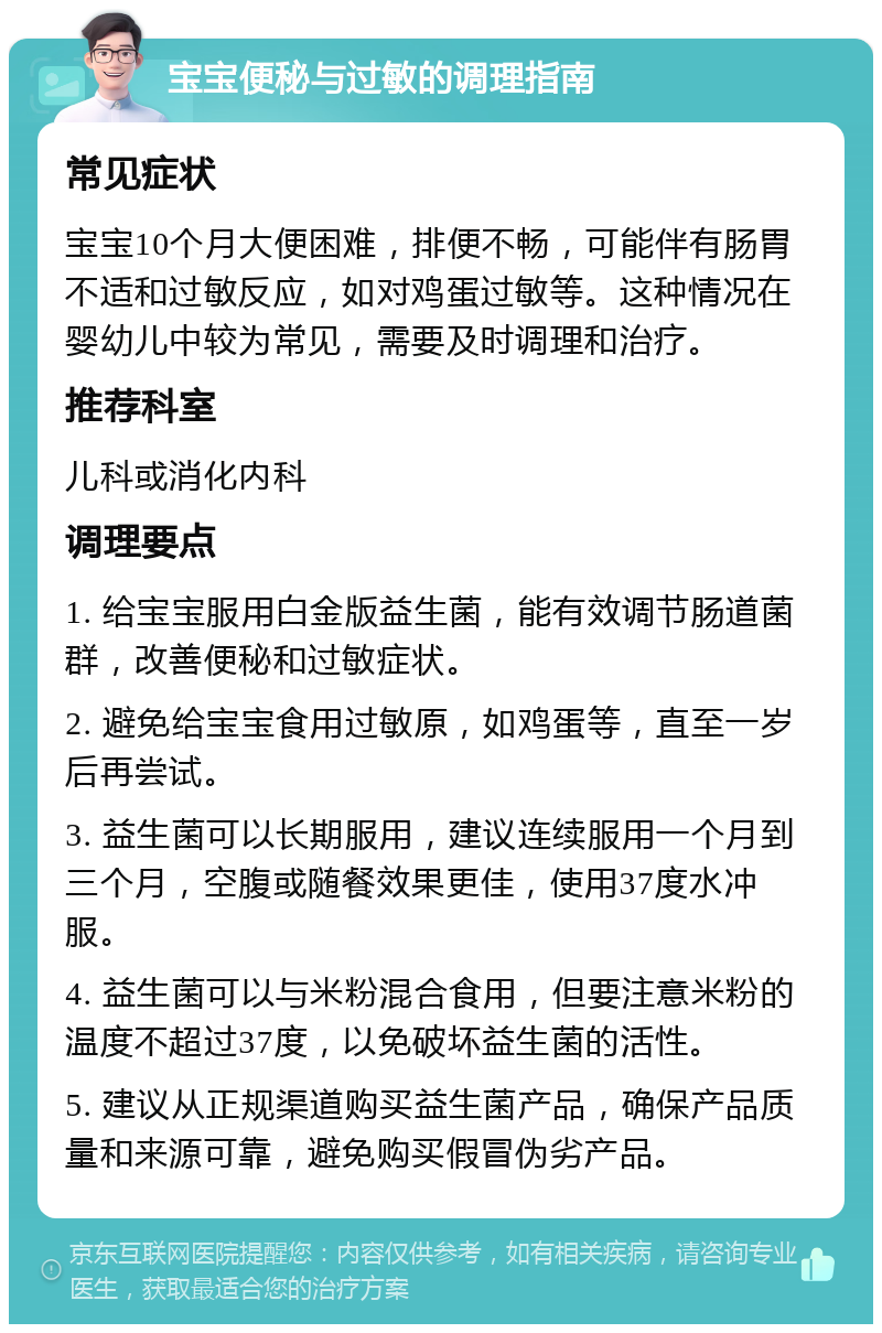 宝宝便秘与过敏的调理指南 常见症状 宝宝10个月大便困难，排便不畅，可能伴有肠胃不适和过敏反应，如对鸡蛋过敏等。这种情况在婴幼儿中较为常见，需要及时调理和治疗。 推荐科室 儿科或消化内科 调理要点 1. 给宝宝服用白金版益生菌，能有效调节肠道菌群，改善便秘和过敏症状。 2. 避免给宝宝食用过敏原，如鸡蛋等，直至一岁后再尝试。 3. 益生菌可以长期服用，建议连续服用一个月到三个月，空腹或随餐效果更佳，使用37度水冲服。 4. 益生菌可以与米粉混合食用，但要注意米粉的温度不超过37度，以免破坏益生菌的活性。 5. 建议从正规渠道购买益生菌产品，确保产品质量和来源可靠，避免购买假冒伪劣产品。