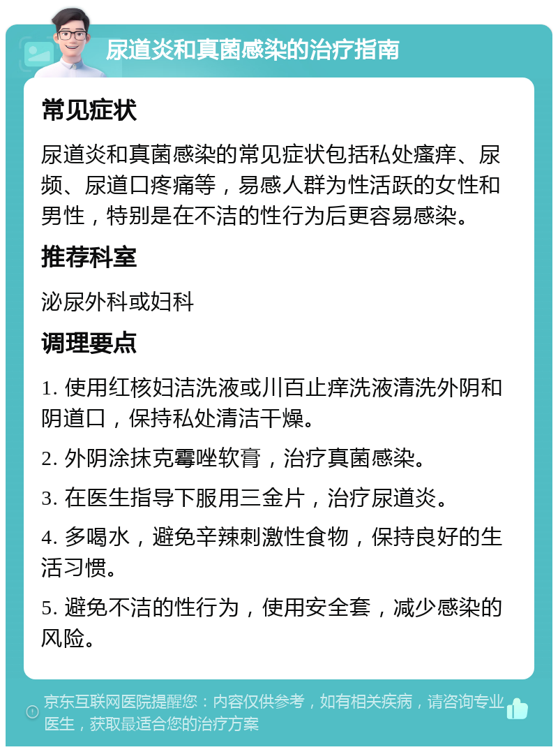 尿道炎和真菌感染的治疗指南 常见症状 尿道炎和真菌感染的常见症状包括私处瘙痒、尿频、尿道口疼痛等，易感人群为性活跃的女性和男性，特别是在不洁的性行为后更容易感染。 推荐科室 泌尿外科或妇科 调理要点 1. 使用红核妇洁洗液或川百止痒洗液清洗外阴和阴道口，保持私处清洁干燥。 2. 外阴涂抹克霉唑软膏，治疗真菌感染。 3. 在医生指导下服用三金片，治疗尿道炎。 4. 多喝水，避免辛辣刺激性食物，保持良好的生活习惯。 5. 避免不洁的性行为，使用安全套，减少感染的风险。