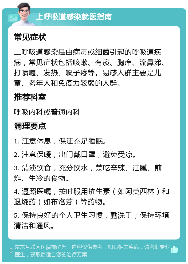 上呼吸道感染就医指南 常见症状 上呼吸道感染是由病毒或细菌引起的呼吸道疾病，常见症状包括咳嗽、有痰、胸痒、流鼻涕、打喷嚏、发热、嗓子疼等。易感人群主要是儿童、老年人和免疫力较弱的人群。 推荐科室 呼吸内科或普通内科 调理要点 1. 注意休息，保证充足睡眠。 2. 注意保暖，出门戴口罩，避免受凉。 3. 清淡饮食，充分饮水，禁吃辛辣、油腻、煎炸、生冷的食物。 4. 遵照医嘱，按时服用抗生素（如阿莫西林）和退烧药（如布洛芬）等药物。 5. 保持良好的个人卫生习惯，勤洗手；保持环境清洁和通风。