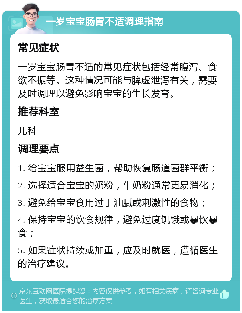 一岁宝宝肠胃不适调理指南 常见症状 一岁宝宝肠胃不适的常见症状包括经常腹泻、食欲不振等。这种情况可能与脾虚泄泻有关，需要及时调理以避免影响宝宝的生长发育。 推荐科室 儿科 调理要点 1. 给宝宝服用益生菌，帮助恢复肠道菌群平衡； 2. 选择适合宝宝的奶粉，牛奶粉通常更易消化； 3. 避免给宝宝食用过于油腻或刺激性的食物； 4. 保持宝宝的饮食规律，避免过度饥饿或暴饮暴食； 5. 如果症状持续或加重，应及时就医，遵循医生的治疗建议。